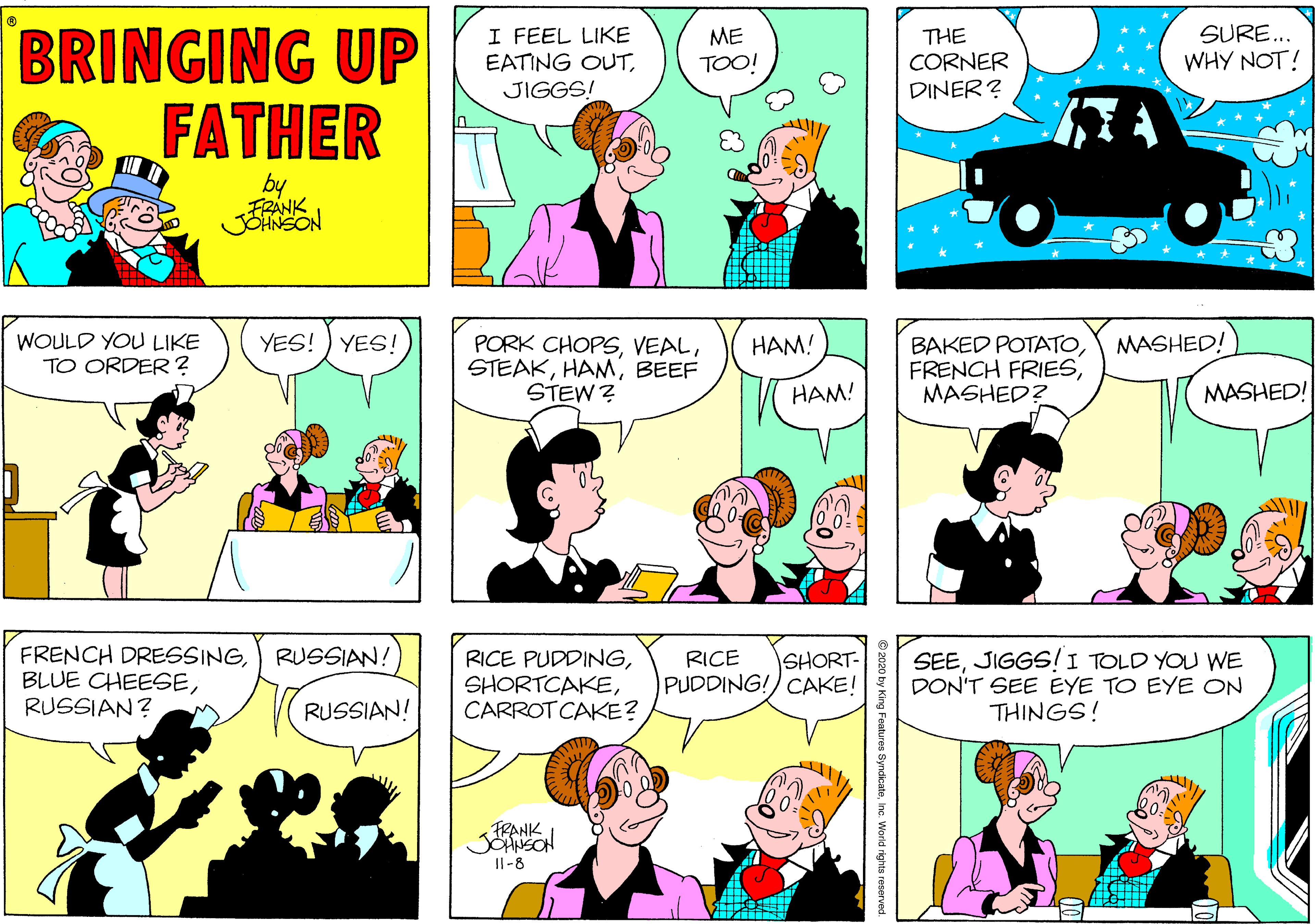 Fiction OCR: BRINGING UP FATHER I FEEL LIKE EATING OUTSURE.. WHY NOT! ME THE CORNER DINER? TOO! JIGGS! by FRANK YES! ) YES! MASHED! WOULD YOU LIKE TO ORDER? PORK CHOPSBEEF STEW? HAM! BAKED POTATOMASHED? HAM! MASHED! FRENCH DRESSINGRUSSIAN? RUSSIAN! RICE PUDDINGCARROT CAKE? SEEJIGGS/I TOLD YOU WE DON'T SEE EYE TO EYE ON THINGS! RICE SHORT- PUDDING!) CAKE! RUSSIAN! FRANK Il-8 res SyndicateInc. World rights reserv BRINGING UP FATHER I FEEL LIKE EATING OUTSURE.. WHY NOT! ME THE CORNER DINER? TOO! JIGGS! by FRANK YES! ) YES! MASHED! WOULD YOU LIKE TO ORDER? PORK CHOPSBEEF STEW? HAM! BAKED POTATOFRENCH FRIESMASHED? HAM! MASHED! FRENCH DRESSINGBLUE CHEESERUSSIAN? RUSSIAN! RICE PUDDINGCARROT CAKE? SEEJIGGS/I TOLD YOU WE DON'T SEE EYE TO EYE ON THINGS! RICE SHORT- PUDDING!) CAKE! RUSSIAN! FRANK Il-8 res SyndicateInc. World rights reserv