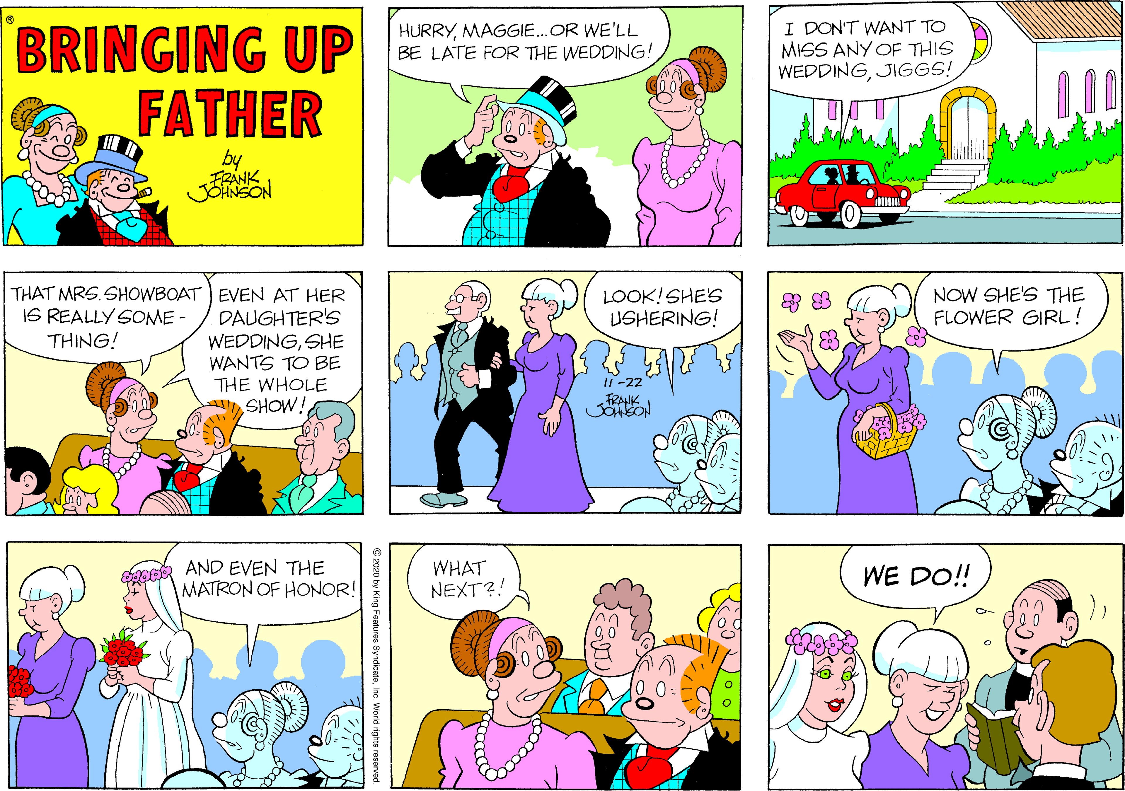 Interaction OCR: HURRYMAGGIE.OR WE'LL BE LATE FOR THE WEDDING! I DON'T WANT TO MISS ANY OF THIS WEDDINGJIGGS! BRINGING UP FATHER FRANK JSHNSON THAT MRS.SHOWBOAT EVEN AT HER DAUGHTER'S WEDDINGSHE WANTS TO BE THE WHOLE SHOW! IS REALLY SOME - THING! LOOK!SHE'S USHERING! NOW SHE'S THE FLOWER GIRL! FRAHK JOHBON AND EVEN THE WHAT NEXT?! WE DO!! MATRON OF HONOR! © 2020 by King Features Syndicate HURRYMAGGIE.OR WE'LL BE LATE FOR THE WEDDING! I DON'T WANT TO MISS ANY OF THIS WEDDINGJIGGS! BRINGING UP FATHER FRANK JSHNSON THAT MRS.SHOWBOAT EVEN AT HER DAUGHTER'S WEDDINGSHE WANTS TO BE THE WHOLE SHOW! IS REALLY SOME - THING! LOOK!SHE'S USHERING! NOW SHE'S THE FLOWER GIRL! FRAHK JOHBON AND EVEN THE WHAT NEXT?! WE DO!! MATRON OF HONOR! © 2020 by King Features Syndicate