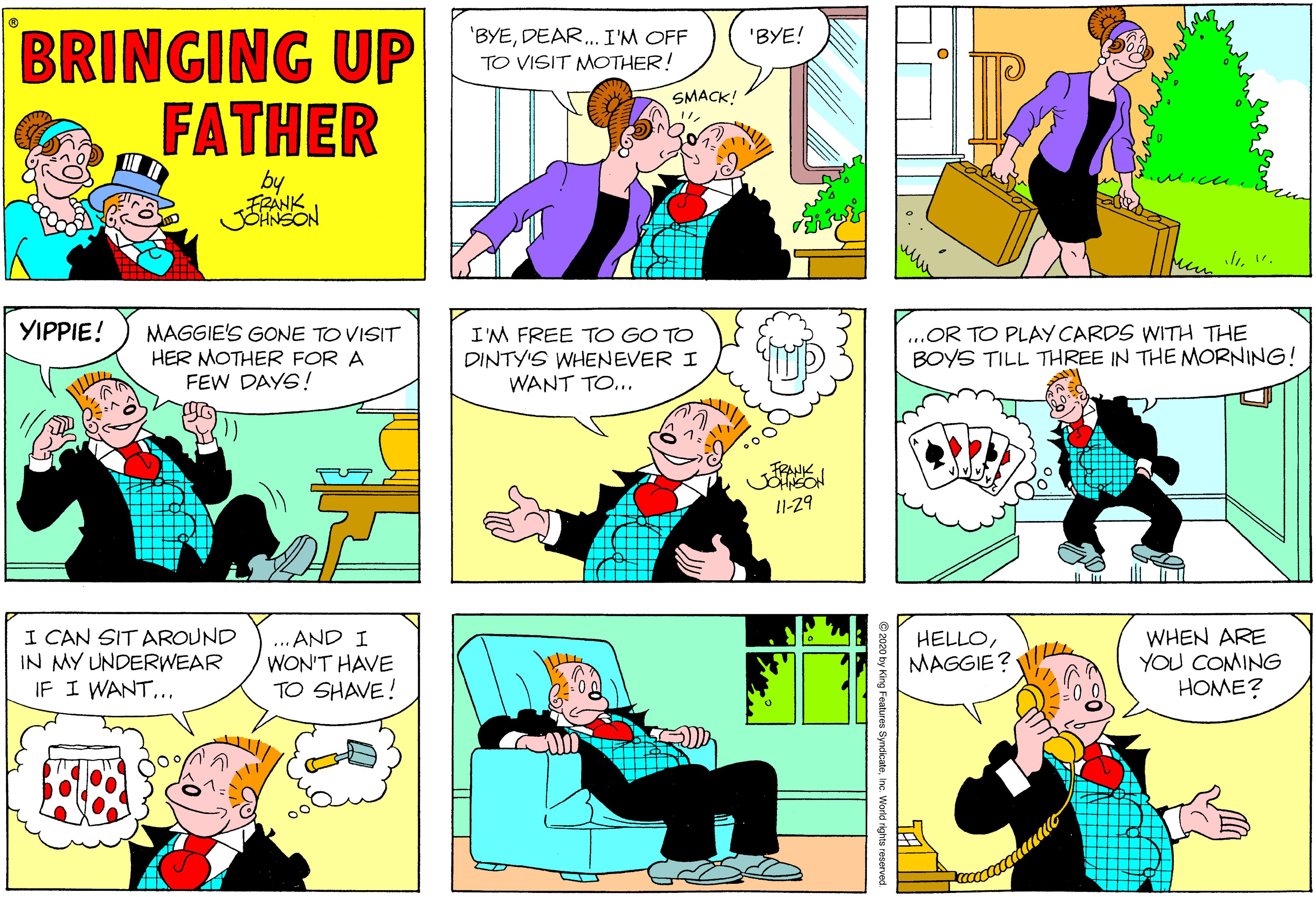 Mammal OCR: BRINGING UP FATHER 'BYEDEAR. I'M OFF TO VISIT MOTHER! 'BYE! SMACK! by FRANK JENSON l. YIPPIE! MAGGIE'S GONE TO VISIT HER MOTHER FOR A FEW DAYS! I'M FREE TO GO TO DINTY'S WHENEVER I WANT TO... ...OR TO PLAY CARDS WITH THE BOYS TILL THREE IN THE MORNING! JILL 11-29 I CAN SIT AROUND IN MY UNDERWEAR IF I WANT.. ... AND I WON'T HAVE TO SHAVE! HELLOMAGGIE? WHEN ARE YOU COMING HOME? BRINGING UP FATHER 'BYEDEAR. I'M OFF TO VISIT MOTHER! 'BYE! SMACK! by FRANK JENSON l. YIPPIE! MAGGIE'S GONE TO VISIT HER MOTHER FOR A FEW DAYS! I'M FREE TO GO TO DINTY'S WHENEVER I WANT TO... ...OR TO PLAY CARDS WITH THE BOYS TILL THREE IN THE MORNING! JILL 11-29 I CAN SIT AROUND IN MY UNDERWEAR IF I WANT.. ... AND I WON'T HAVE TO SHAVE! HELLOMAGGIE? WHEN ARE YOU COMING HOME?