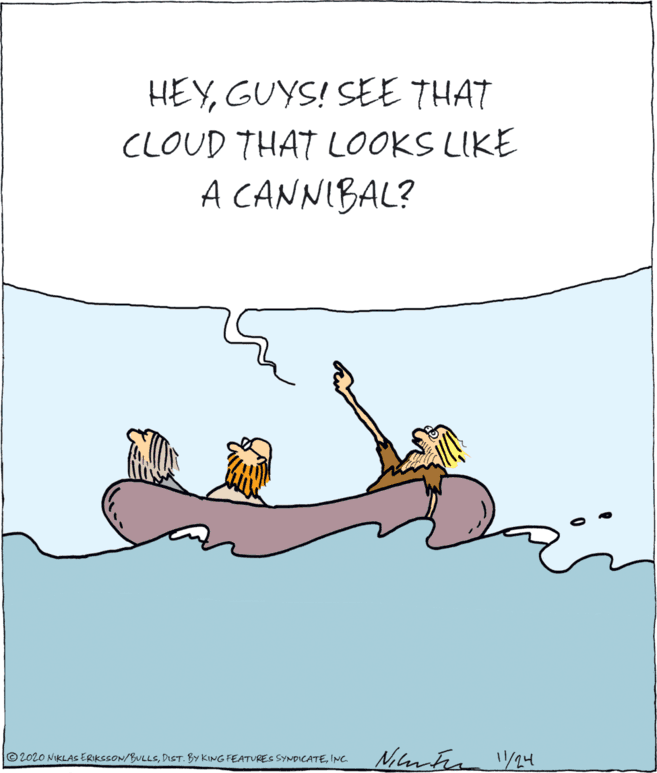 Fictional character OCR: HEYGUYS! SEE THAT CLOUD THAT LOOKS LIKE A CANNIBAL? Nilmten /24 © 2020 NIKLASERIKSSON/BULLSINC. HEYGUYS! SEE THAT CLOUD THAT LOOKS LIKE A CANNIBAL? Nilmten /24 © 2020 NIKLASERIKSSON/BULLSDIST. BY KING FEATURES SYNDICATE