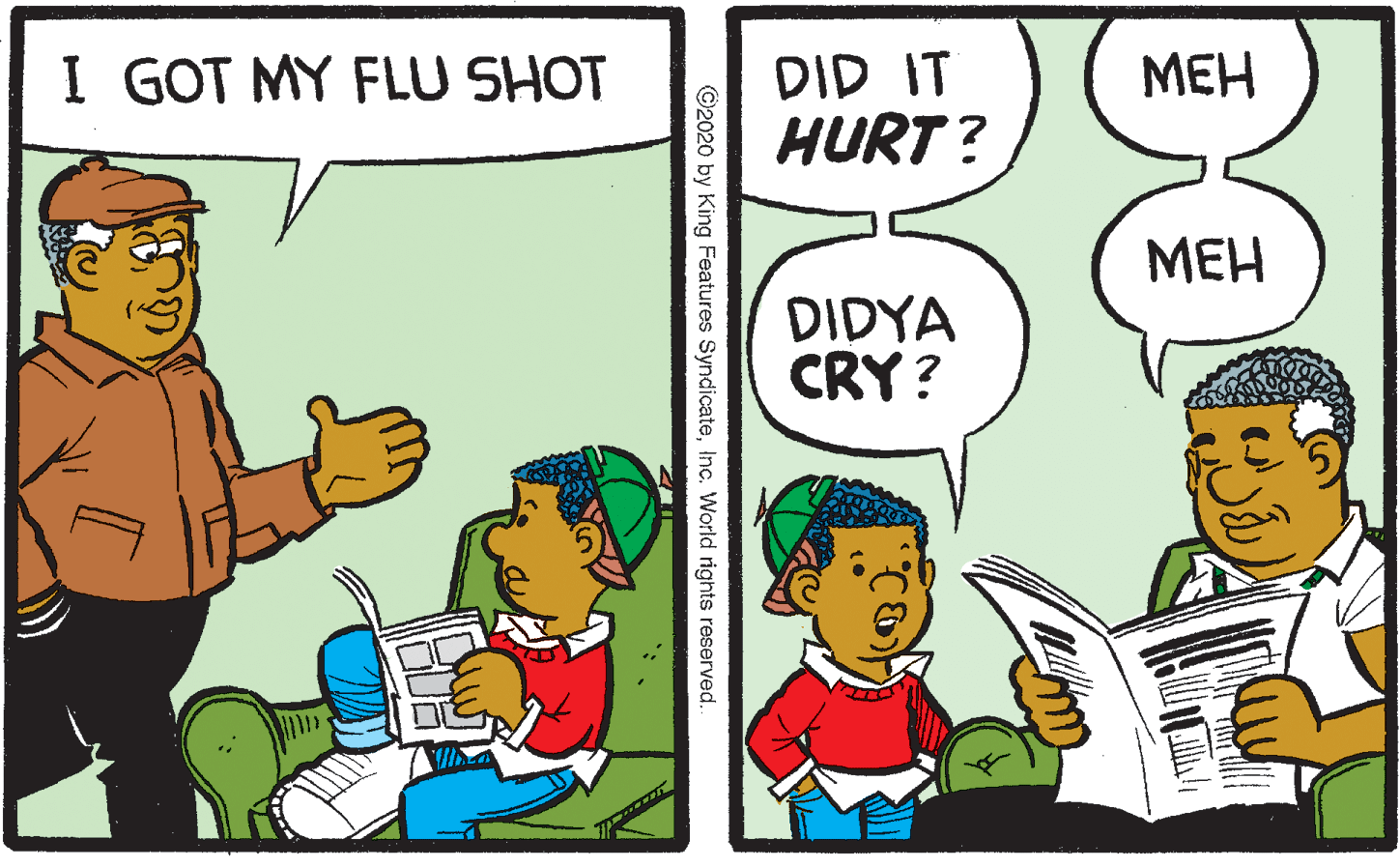 Fiction OCR: I GOT MY FLU SHOT DID IT HURT ? MEH ??? DIDYA CRY? ©2020 by King Features SyndicateInc. World rights reserved. I GOT MY FLU SHOT DID IT HURT ? MEH ??? DIDYA CRY? ©2020 by King Features SyndicateInc. World rights reserved.