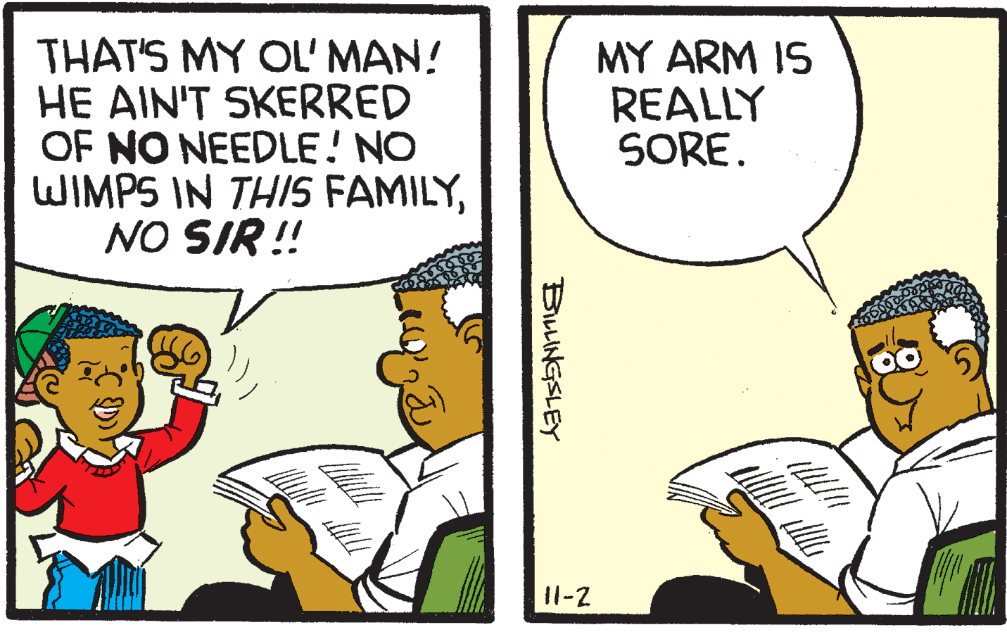 Conversation OCR: THAT'S MY OL' MAN! HE AIN'T SKERRED OF NO NEEDLE! NO WIMPS IN THIS FAMILYNO SIR ! MY ARM IS REALLY SORE. 11-2 BiLINGSLEY THAT'S MY OL' MAN! HE AIN'T SKERRED OF NO NEEDLE! NO WIMPS IN THIS FAMILYNO SIR ! MY ARM IS REALLY SORE. 11-2 BiLINGSLEY
