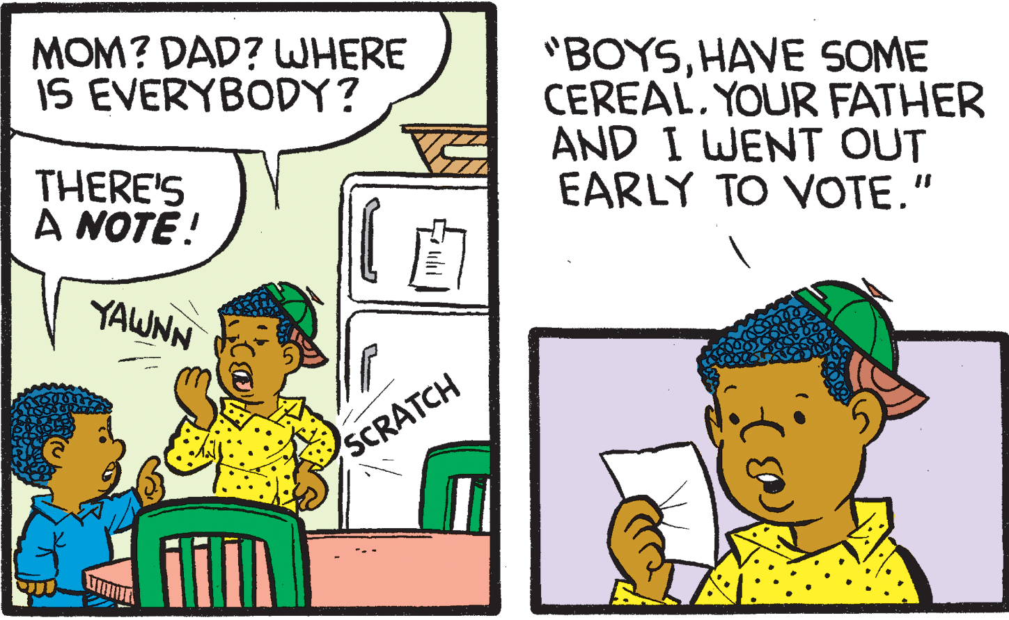 Fiction OCR: MOM? DAD? WHERE IS EVERYBODY? "BOYSHAVE SOME CEREAL. YOUR FATHER AND I WENT OUT EARLY TO VOTE." THERE'S A NOTE! ? YAWNN SCRATCH MOM? DAD? WHERE IS EVERYBODY? "BOYSHAVE SOME CEREAL. YOUR FATHER AND I WENT OUT EARLY TO VOTE." THERE'S A NOTE! ? YAWNN SCRATCH