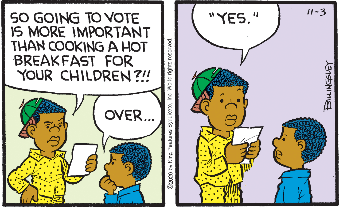 Product OCR: I1-3 50 GOING TO VOTE IS MORE IMPORTANT THAN COOKING A HOT BREAKFAST FOR YOUR CHILDREN ?!! "YES" OVER... ©2020 by King Features SyndicateInc. World rights reserved. I1-3 50 GOING TO VOTE IS MORE IMPORTANT THAN COOKING A HOT BREAKFAST FOR YOUR CHILDREN ?!! "YES" OVER... ©2020 by King Features SyndicateInc. World rights reserved.
