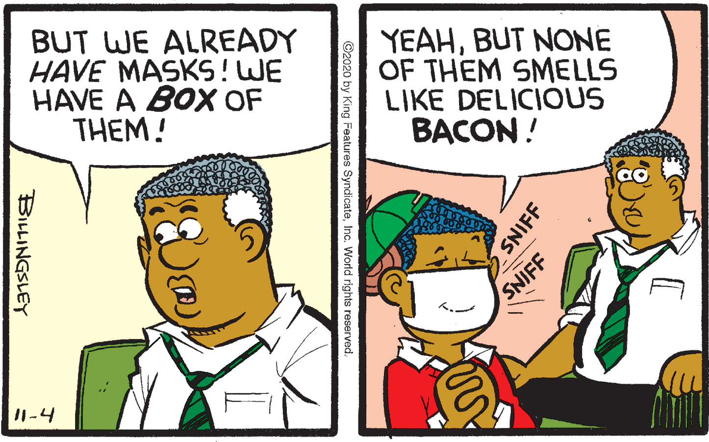 Font OCR: BUT WE ALREADY HAVE MASKS!WE HAVE A BOX OF THEM! YEAHBUT NONE OF THEM SMELLS LIKE DELICIOUS BACON! SNIFF -4 SNIFF ©2020 by King Features SyndicateInc. World rights reserved: BILLINGSLEY BUT WE ALREADY HAVE MASKS!WE HAVE A BOX OF THEM! YEAHBUT NONE OF THEM SMELLS LIKE DELICIOUS BACON! SNIFF -4 SNIFF ©2020 by King Features SyndicateInc. World rights reserved: BILLINGSLEY