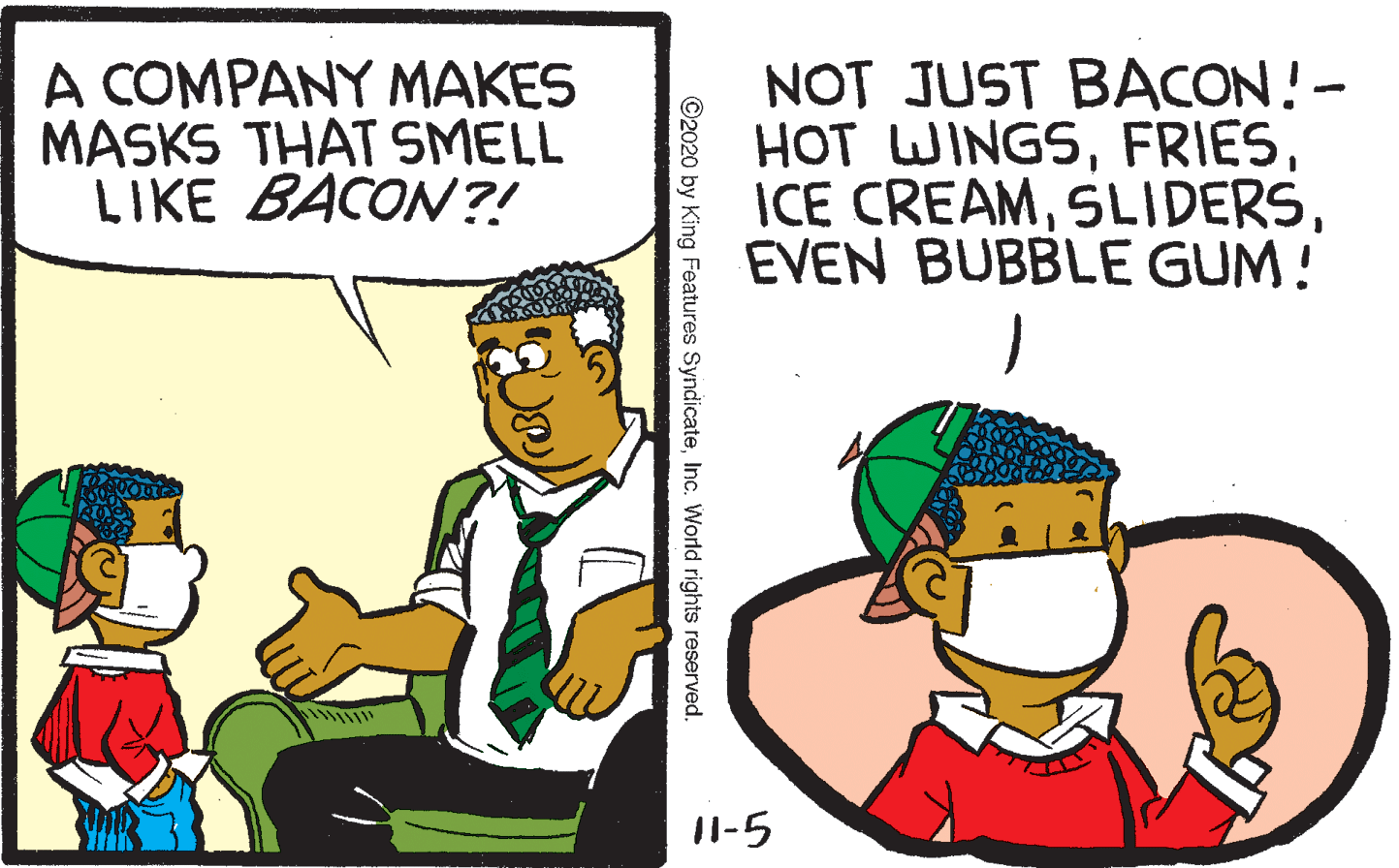 Comics OCR: A COMPANY MAKES MASKS THAT SMELL LIKE BACON?! NOT JUST BACON!- HOT WINGSEVEN BUBBLE GUM! 11-5 ©2020 by King Features SyndicateInc. World rights reserved. A COMPANY MAKES MASKS THAT SMELL LIKE BACON?! NOT JUST BACON!- HOT WINGSICE CREAMEVEN BUBBLE GUM! 11-5 ©2020 by King Features SyndicateInc. World rights reserved.