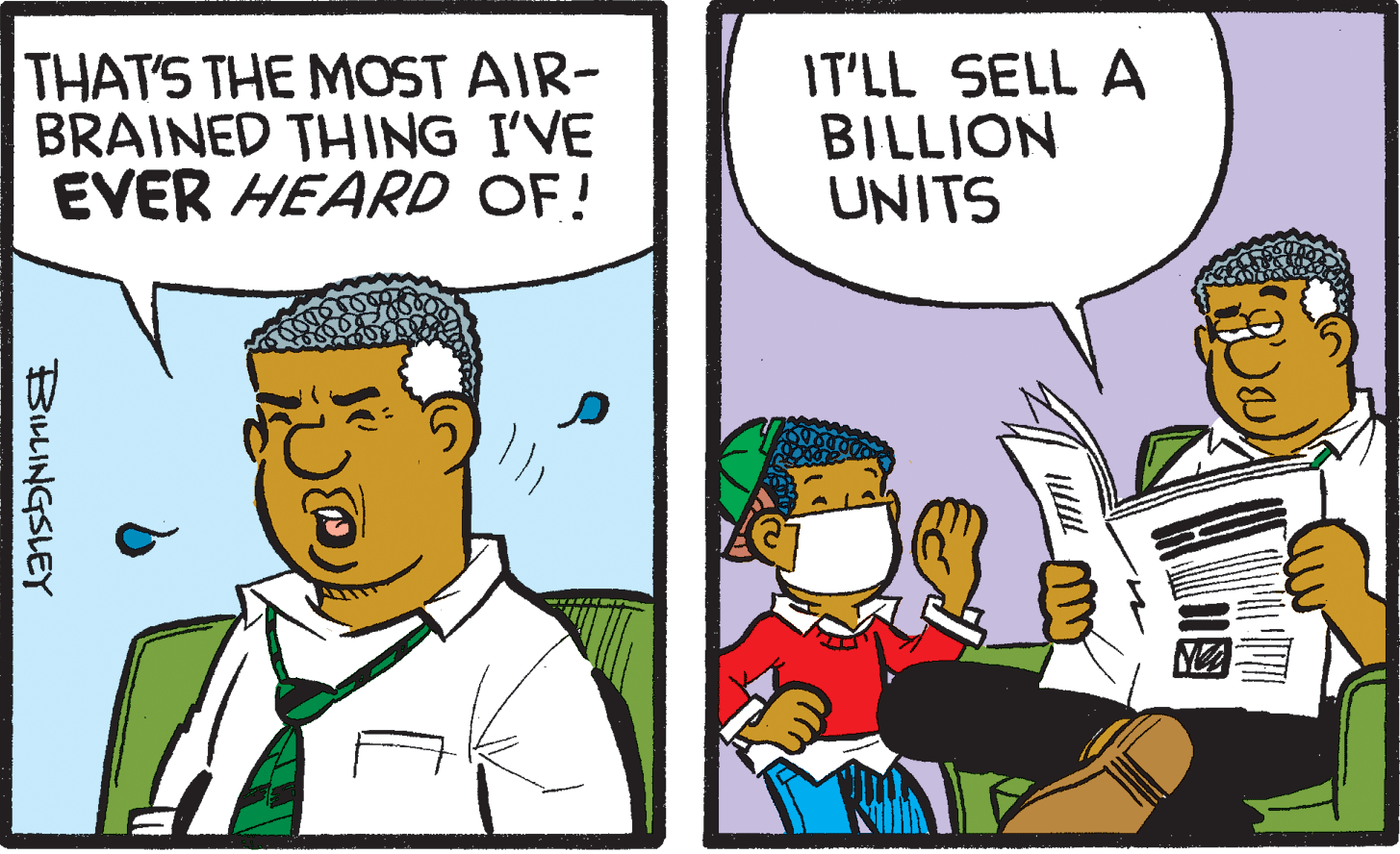 Comic book OCR: THAT'S THE MOST AIR- BRAINED THING I'VE EVER HEARD OF! IT'LL SELL A BILLION UNITS BILLINGSLEY THAT'S THE MOST AIR- BRAINED THING I'VE EVER HEARD OF! IT'LL SELL A BILLION UNITS BILLINGSLEY