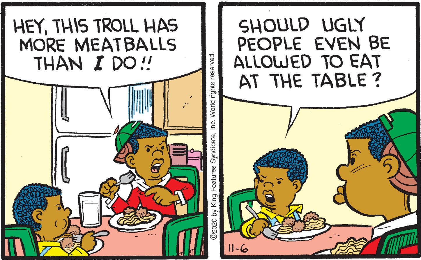 Conversation OCR: HEYTHIS TROLL HAS MORE MEATBALLS THAN I DO! SHOULD UGLY PEOPLE EVEN BE ALLOWED TO EAT AT THE TABLE ? Il-6 O2020 by King Features SyndicateInc. World rights reserved. HEYTHIS TROLL HAS MORE MEATBALLS THAN I DO! SHOULD UGLY PEOPLE EVEN BE ALLOWED TO EAT AT THE TABLE ? Il-6 O2020 by King Features SyndicateInc. World rights reserved.