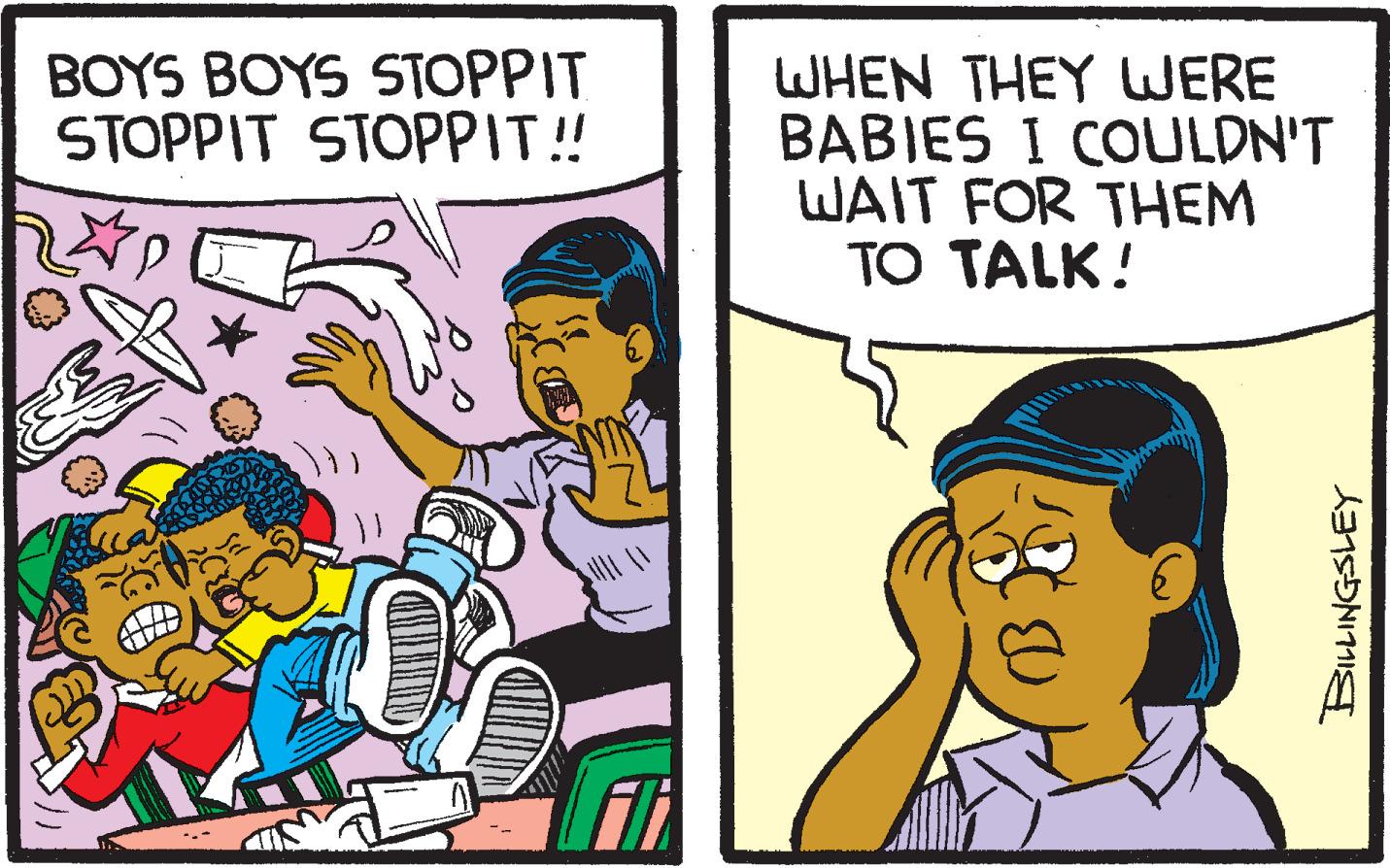 People OCR: BOYS BOYS STOPPIT STOPPIT STOPPIT! WHEN THEY WERE BABIES I COULDN'T WAIT FOR THEM TO TALK! BOYS BOYS STOPPIT STOPPIT STOPPIT! WHEN THEY WERE BABIES I COULDN'T WAIT FOR THEM TO TALK!
