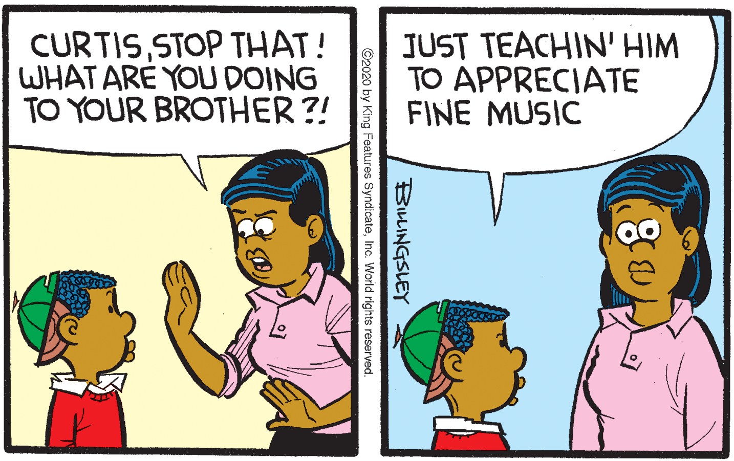 Sharing OCR: CURTISSTOP THAT! WHAT ARE YOU DOING TO YOUR BROTHER?! JUST TEACHIN' HIM TO APPRECIATE FINE MUSIC BILLINGSLEY ©2020 by King Features SyndicateInc. World rights reserved. CURTISSTOP THAT! WHAT ARE YOU DOING TO YOUR BROTHER?! JUST TEACHIN' HIM TO APPRECIATE FINE MUSIC BILLINGSLEY ©2020 by King Features SyndicateInc. World rights reserved.