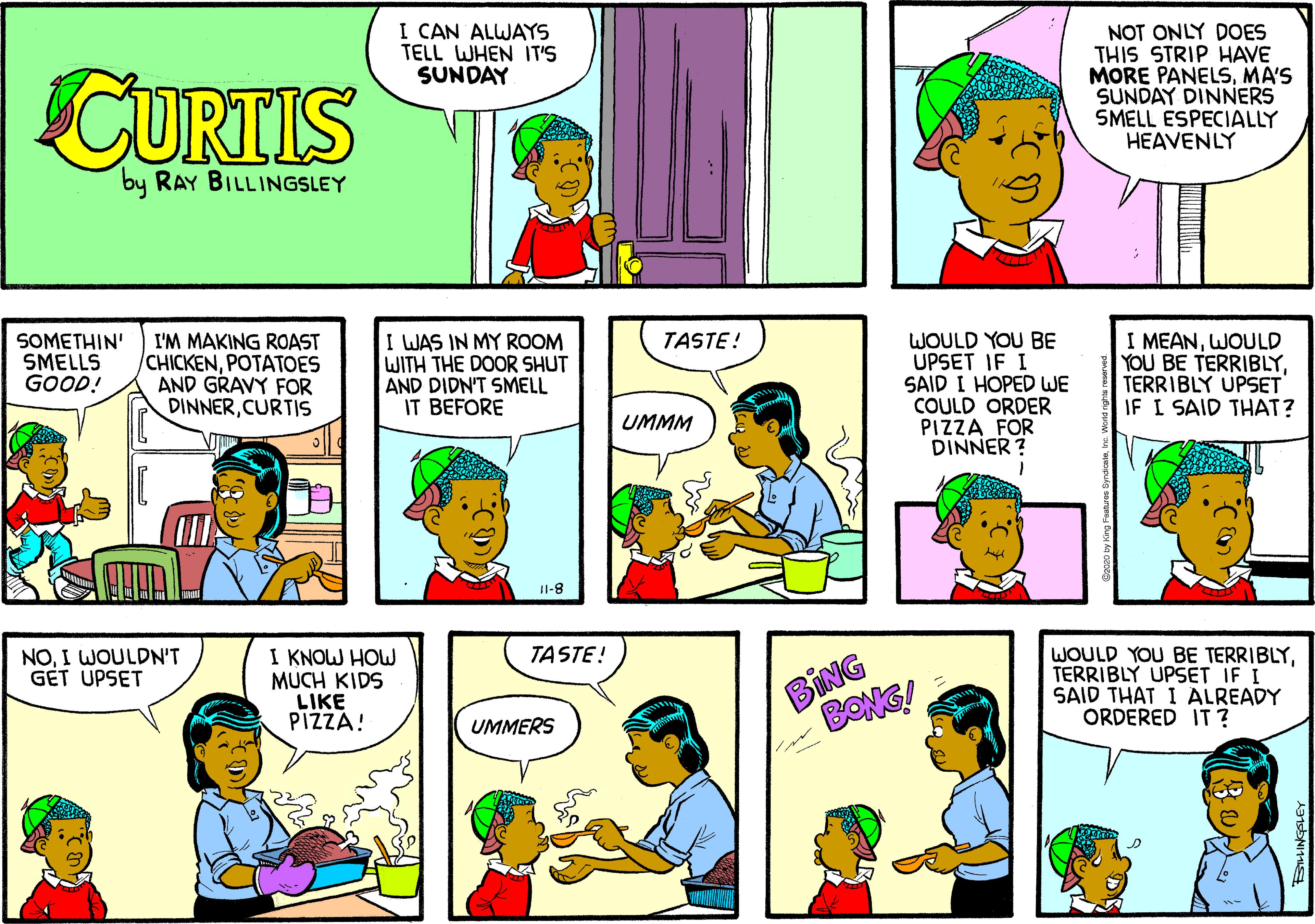 Comic book OCR: I CAN ALWAYS TELL WHEN IT'S SUNDAY CURTIS NOT ONLY DOES THIS STRIP HAVE MORE PANELSMA'S SUNDAY DINNERS SMELL ESPECIALLY HEAVENLY by RAY BILLINGSLEY I'M MAKING ROAST /CHICKENPOTATOES AND GRAVY FOR DINNERCURTIS I WAS IN MY ROOM WITH THE DOOR SHUT AND DIDN'T SMELL IT BEFORE WOULD YOU BE UPSET IF I SAID I HOPED WE COULD ORDER PIZZA FOR DINNER ? I MEANWOULD YOU BE TERRIBLYTERRIBLY UPSET IF I SAID THAT? SOMETHIN' SMELLS GOOD! TASTE! UMMM 11-8 WOULD YOU BE TERRIBLYTERRIBLY UPSET IF I SAID THAT I ALREADY ORDERED IT ? TASTE! I KNOW HOW MUCH KIDS LIKE PIZZA! BING BONG! NOI WOULDN'T GET UPSET UMMERS I CAN ALWAYS TELL WHEN IT'S SUNDAY CURTIS NOT ONLY DOES THIS STRIP HAVE MORE PANELSMA'S SUNDAY DINNERS SMELL ESPECIALLY HEAVENLY by RAY BILLINGSLEY I'M MAKING ROAST /CHICKENPOTATOES AND GRAVY FOR DINNERCURTIS I WAS IN MY ROOM WITH THE DOOR SHUT AND DIDN'T SMELL IT BEFORE WOULD YOU BE UPSET IF I SAID I HOPED WE COULD ORDER PIZZA FOR DINNER ? I MEANWOULD YOU BE TERRIBLYTERRIBLY UPSET IF I SAID THAT? SOMETHIN' SMELLS GOOD! TASTE! UMMM 11-8 WOULD YOU BE TERRIBLYTERRIBLY UPSET IF I SAID THAT I ALREADY ORDERED IT ? TASTE! I KNOW HOW MUCH KIDS LIKE PIZZA! BING BONG! NOI WOULDN'T GET UPSET UMMERS