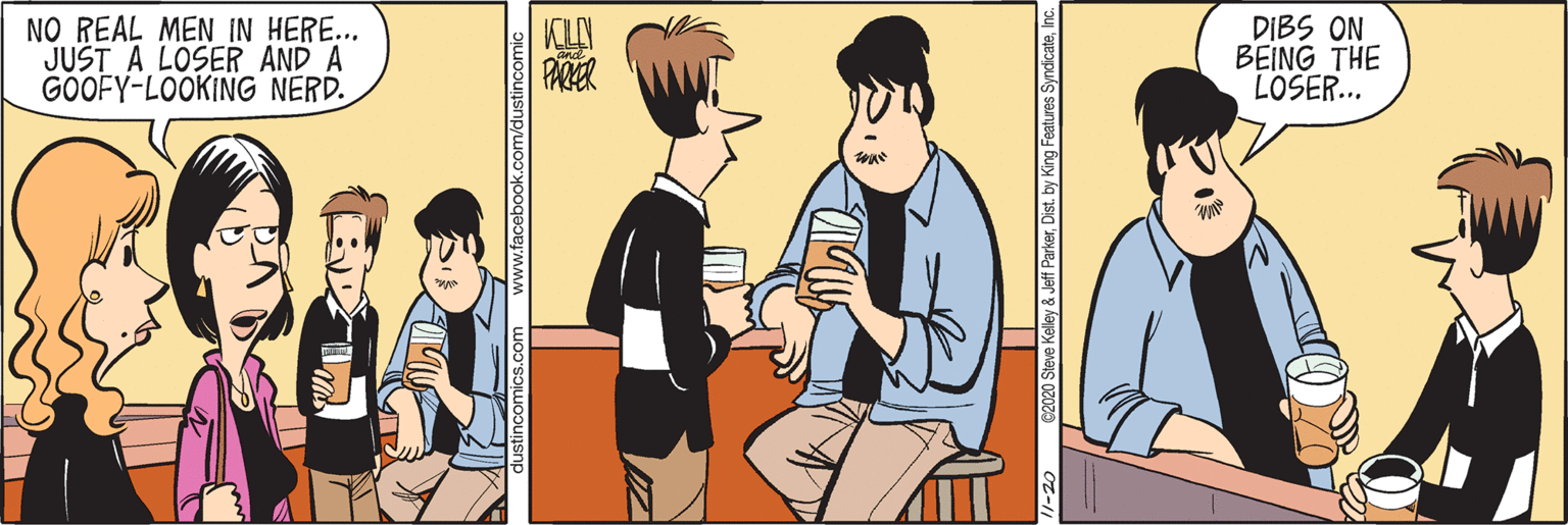 Happy OCR: NO REAL MEN IN HERE... JUST A LOSER AND A GOOFY-LOOKING NERD. DIBS ON BEING THE LOSER... PARER 2020 Steve Kelley & Jeff ParkerInc. NO REAL MEN IN HERE... JUST A LOSER AND A GOOFY-LOOKING NERD. DIBS ON BEING THE LOSER... PARER 2020 Steve Kelley & Jeff ParkerDist. by King Features Syndicate