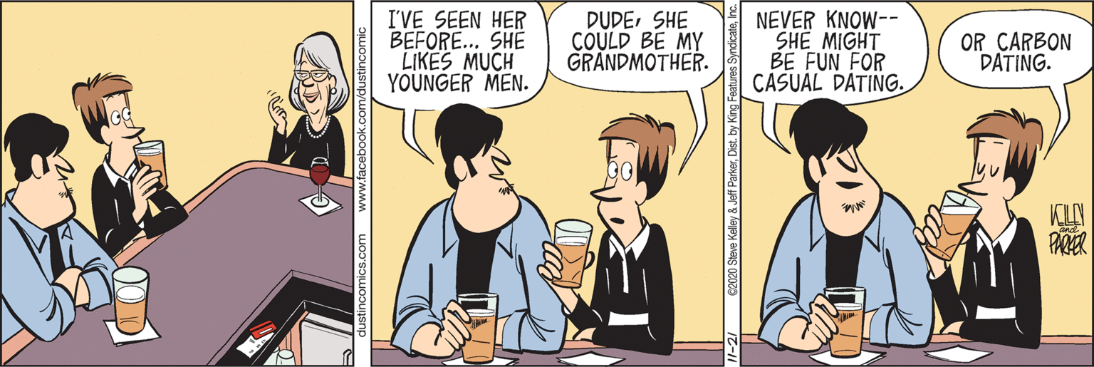 Interaction OCR: I'VE SEEN HER BEFORE... SHE LIKES MUCH YOUNGER MEN. DUDESHE COULD BE MY GRANDMOTHER. NEVER KNOW-- SHE MIGHT BE FUN FOR CASUAL DATING. OR CARBON DATING. KLY dustincomics.com www.facebook.cc 2020 Steve Kelley & Jeff ParkerDist. by King F I'VE SEEN HER BEFORE... SHE LIKES MUCH YOUNGER MEN. DUDESHE COULD BE MY GRANDMOTHER. NEVER KNOW-- SHE MIGHT BE FUN FOR CASUAL DATING. OR CARBON DATING. KLY dustincomics.com www.facebook.cc 2020 Steve Kelley & Jeff ParkerDist. by King F