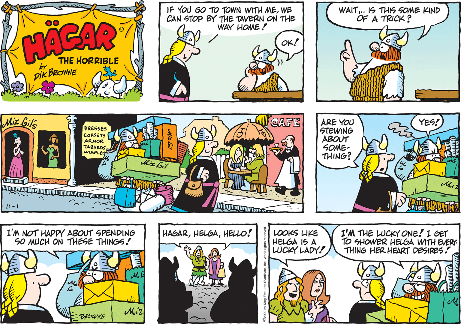 Comic book OCR: IF YOU GO TO TOWN WITH MEWE CAN STOP BY THE TAVERN ON THE WAY HOME ! WAIT.. IS THIS SOME KIND OF A TRICK ? 00 HACAR OK! THE HORRIBLE by DIK BROWNE Miz Gil's CAFE YES! DRESSES CORSETS ARMOR TABARDS WIMPLE ARE YOU STEWING ABOUT SOME- THING? Miz Lil Mia I'M NOT HAPPY ABOUT SPENDING SO MUCH ON THESE THINGS ! I'M THE LUCKY ONE! I GET TO SHOWER HELGA WITH EERY- THING HER HEART DESIRES! HAGARHELLO! LOOKS LIKE HELGA IS A LÜCKY LADY! MA Miz EBEDWNE IF YOU GO TO TOWN WITH MEWE CAN STOP BY THE TAVERN ON THE WAY HOME ! WAIT.. IS THIS SOME KIND OF A TRICK ? 00 HACAR OK! THE HORRIBLE by DIK BROWNE Miz Gil's CAFE YES! DRESSES CORSETS ARMOR TABARDS WIMPLE ARE YOU STEWING ABOUT SOME- THING? Miz Lil Mia I'M NOT HAPPY ABOUT SPENDING SO MUCH ON THESE THINGS ! I'M THE LUCKY ONE! I GET TO SHOWER HELGA WITH EERY- THING HER HEART DESIRES! HAGARHELLO! LOOKS LIKE HELGA IS A LÜCKY LADY! MA Miz EBEDWNE