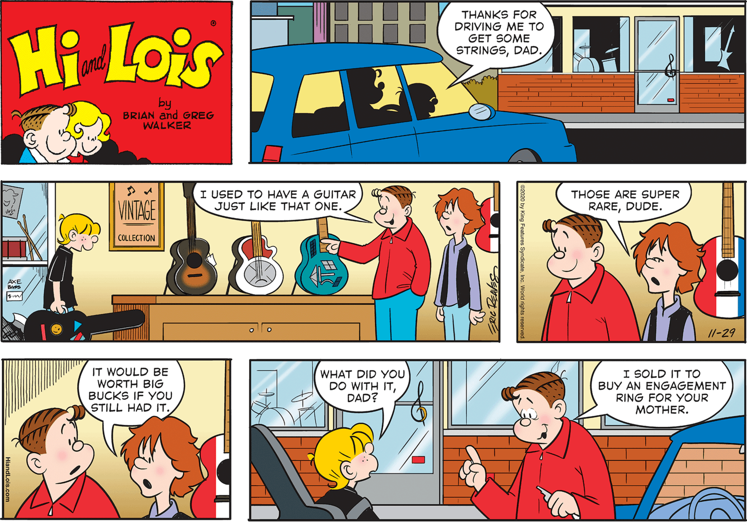 Comic book OCR: HI THANKS FOR DRIVING ME TO GET SOME STRINGSDAD. Hi Lois and by BRIAN and GREG WALKER I USED TO HAVE A GUITAR JUST LIKE THAT ONE. THOSE ARE SUPER VINTAGE RAREDUDE. COLLECTION AXE I1-29 IT WOULD BE WORTH BIG WHAT DID YOU DO WITH ITDAD? I SOLD IT TO BUY AN ENGAGEMENT RING FOR YOUR MOTHER. BUCKS IF YOU STILL HAD IT. HiandLois.com HI THANKS FOR DRIVING ME TO GET SOME STRINGSDAD. Hi Lois and by BRIAN and GREG WALKER I USED TO HAVE A GUITAR JUST LIKE THAT ONE. THOSE ARE SUPER VINTAGE RAREDUDE. COLLECTION AXE I1-29 IT WOULD BE WORTH BIG WHAT DID YOU DO WITH ITDAD? I SOLD IT TO BUY AN ENGAGEMENT RING FOR YOUR MOTHER. BUCKS IF YOU STILL HAD IT. HiandLois.com