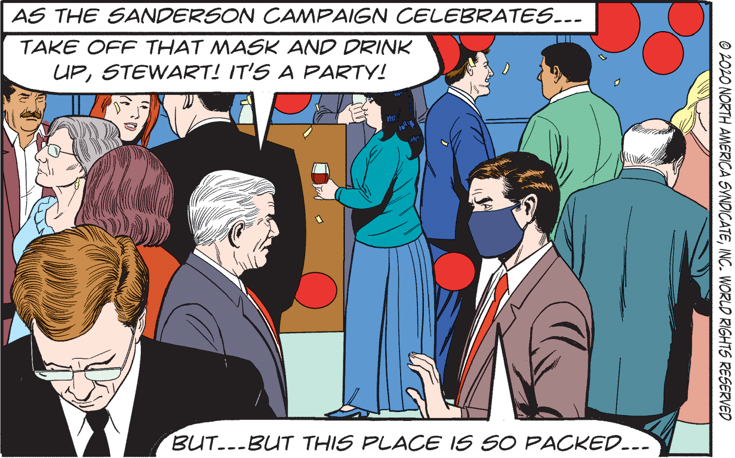 Community OCR: AS THE SANDERSON CAMPAIGN CELEBRATES--- TAKE OFF THAT MASK AND DRINK UPSTEWART! IT'S A PARTY! BUT.--BUT THIS PLACE IS SO PACKED..- © 2020 NORTH AMERICA SVNDICATEINC. WORLD RIGHTS RESERVED AS THE SANDERSON CAMPAIGN CELEBRATES--- TAKE OFF THAT MASK AND DRINK UPSTEWART! IT'S A PARTY! BUT.--BUT THIS PLACE IS SO PACKED..- © 2020 NORTH AMERICA SVNDICATEINC. WORLD RIGHTS RESERVED