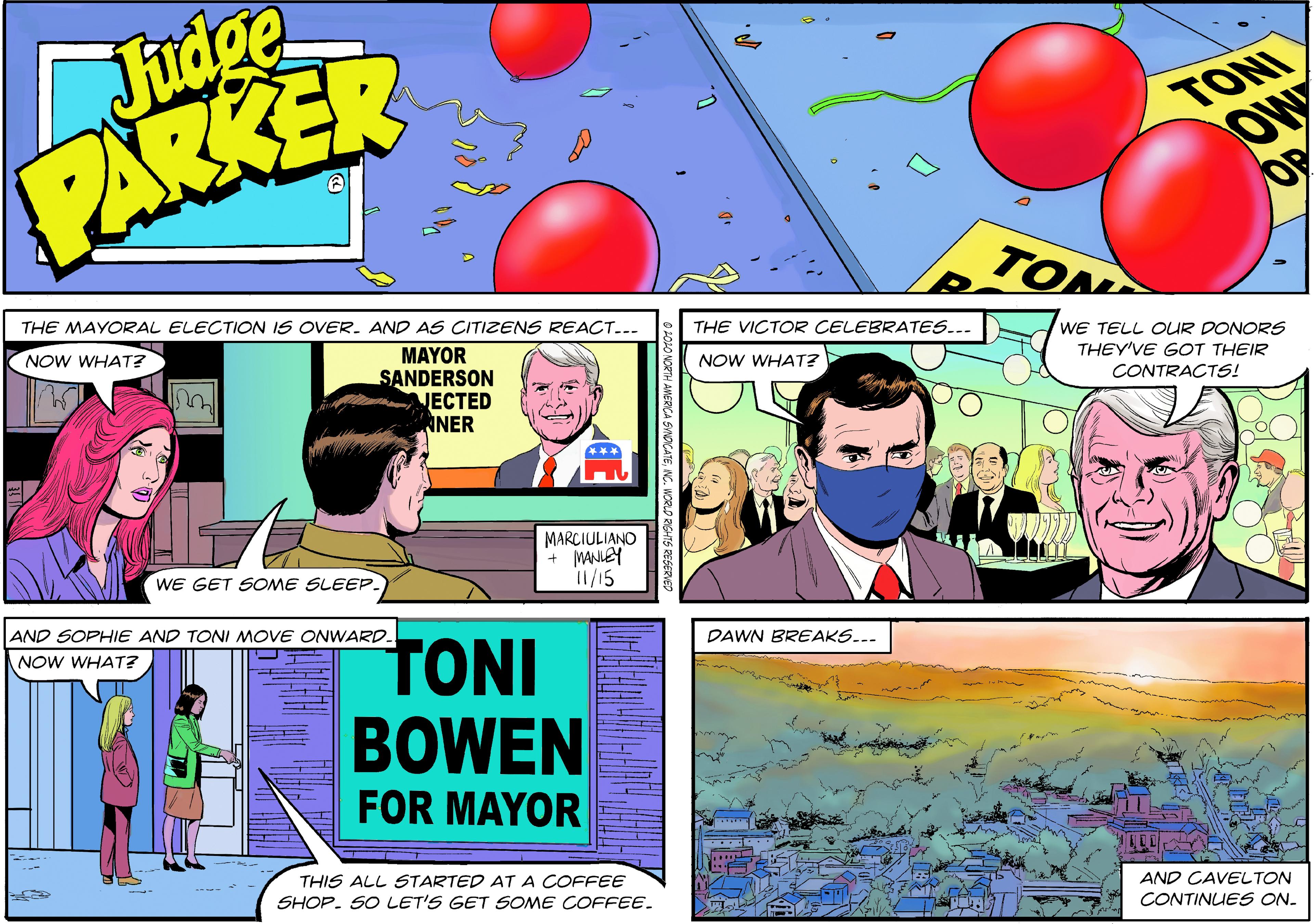 Line OCR: Judge PARKER TONI OW OP TON THE MAYORAL ELECTION IS OVER. AND AS CITIZENS REACT... NOW WHAT? THE VICTOR CELEBRATES... MAYOR SANDERSON VECTED ANER WE TELL OUR DONORS THEY'VE GOT THEIR NOW WHAT? CONTRACTS! MARCIULIANO + MANLEY 11/15 WE GET SOME SLEEP. AND SOPHIE AND TONI MOVE ONWARD. TONI NOW WHAT? DAWN BREAKS... BOWEN FOR MAYOR THIS ALL STARTED AT A COFFEE SHOP. SO LET'S GET SOME COFFEE. AND CAVELTON CONTINUES ON. Judge PARKER TONI OW OP TON THE MAYORAL ELECTION IS OVER. AND AS CITIZENS REACT... NOW WHAT? THE VICTOR CELEBRATES... MAYOR SANDERSON VECTED ANER WE TELL OUR DONORS THEY'VE GOT THEIR NOW WHAT? CONTRACTS! MARCIULIANO + MANLEY 11/15 WE GET SOME SLEEP. AND SOPHIE AND TONI MOVE ONWARD. TONI NOW WHAT? DAWN BREAKS... BOWEN FOR MAYOR THIS ALL STARTED AT A COFFEE SHOP. SO LET'S GET SOME COFFEE. AND CAVELTON CONTINUES ON.