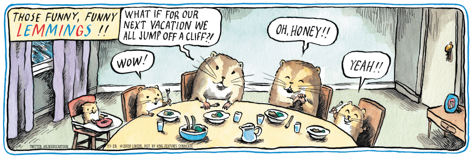 Drawing OCR: THOSE FUNNYFUNNY WHAT IF FOR OUR NEXT VACATION WE ALL JUMP OFF A CLIFF?! LEMMINGS ! OHHONEY!! wOW! YEAH! TWITTER QLINERSCARTOON 11-28 2020 LINIESDIST BY KING FEATUBES SYNDICATE THOSE FUNNYFUNNY WHAT IF FOR OUR NEXT VACATION WE ALL JUMP OFF A CLIFF?! LEMMINGS ! OHHONEY!! wOW! YEAH! TWITTER QLINERSCARTOON 11-28 2020 LINIESDIST BY KING FEATUBES SYNDICATE