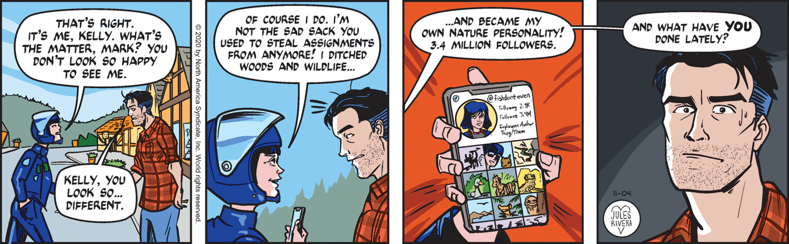 Humour OCR: ( THAT'S RIGHT. IT'S MEKELLY. WHAT'S THE MATTERMARK? YOU DON'T LOOK SO HAPPY TO SEE ME. OF COURSE I DO. I'M NOT THE SAD SACK YOU USED TO STEAL ASSIGNMENTS FROM ANYMORE! I DITCHED WOODS AND WILDLIFE... .AND BECAME MY OWN NATURE PERSONALITY! 3.4 MILLION FOLLOWERS. AND WHAT HAVE YOU DONE LATELY? @fishdenteven ollon 2.10 KELLYYOU LOOK So.. DIFFERENT. Il-O4 JULES RIVERA 2020 by North America Syndica ( THAT'S RIGHT. IT'S MEKELLY. WHAT'S THE MATTERMARK? YOU DON'T LOOK SO HAPPY TO SEE ME. OF COURSE I DO. I'M NOT THE SAD SACK YOU USED TO STEAL ASSIGNMENTS FROM ANYMORE! I DITCHED WOODS AND WILDLIFE... .AND BECAME MY OWN NATURE PERSONALITY! 3.4 MILLION FOLLOWERS. AND WHAT HAVE YOU DONE LATELY? @fishdenteven ollon 2.10 KELLYYOU LOOK So.. DIFFERENT. Il-O4 JULES RIVERA 2020 by North America Syndica