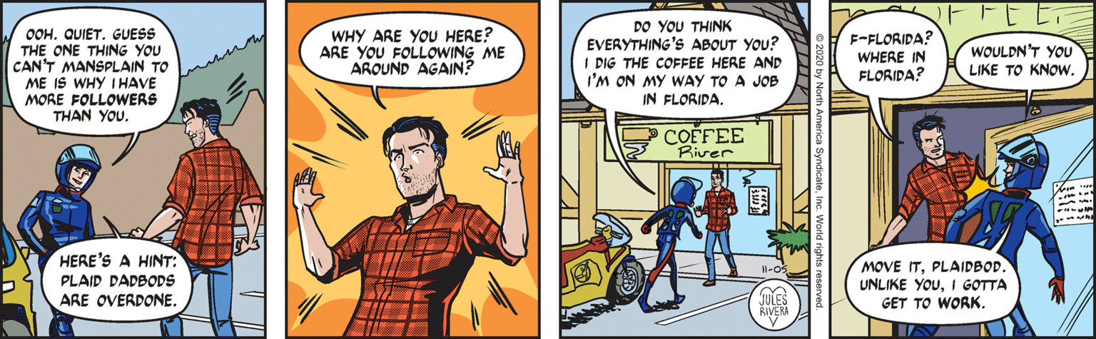 Art OCR: OOH. QUIET. GUESS THE ONE THING YOU CAN'T MANSPLAIN TO ME IS WHY IHAVE MORE FOLLOWERS THAN YOU. WHY ARE YOU HERE? ARE YOU FOLLOWING ME AROUND AGAIN? DO YOU THINK EVERYTHING'S ABOUT YOU? I DIG THE COFFEE HERE AND I'M ON MY WAY TO A JOB IN FLORIDA. F-FLORIDA? WOULDN'T YOU WHERE IN FLORIDA? LIKE TO KNOW. COFFEE River HERE'S A HINT: MOVE ITPLAIDBOD. UNLIKE YOUI GOTTA I1-05 PLAID DADBODS ARE OVERDONE. JULES RIVERA GET TO WORK. OOH. QUIET. GUESS THE ONE THING YOU CAN'T MANSPLAIN TO ME IS WHY IHAVE MORE FOLLOWERS THAN YOU. WHY ARE YOU HERE? ARE YOU FOLLOWING ME AROUND AGAIN? DO YOU THINK EVERYTHING'S ABOUT YOU? I DIG THE COFFEE HERE AND I'M ON MY WAY TO A JOB IN FLORIDA. F-FLORIDA? WOULDN'T YOU WHERE IN FLORIDA? LIKE TO KNOW. COFFEE River HERE'S A HINT: MOVE ITPLAIDBOD. UNLIKE YOUI GOTTA I1-05 PLAID DADBODS ARE OVERDONE. JULES RIVERA GET TO WORK.