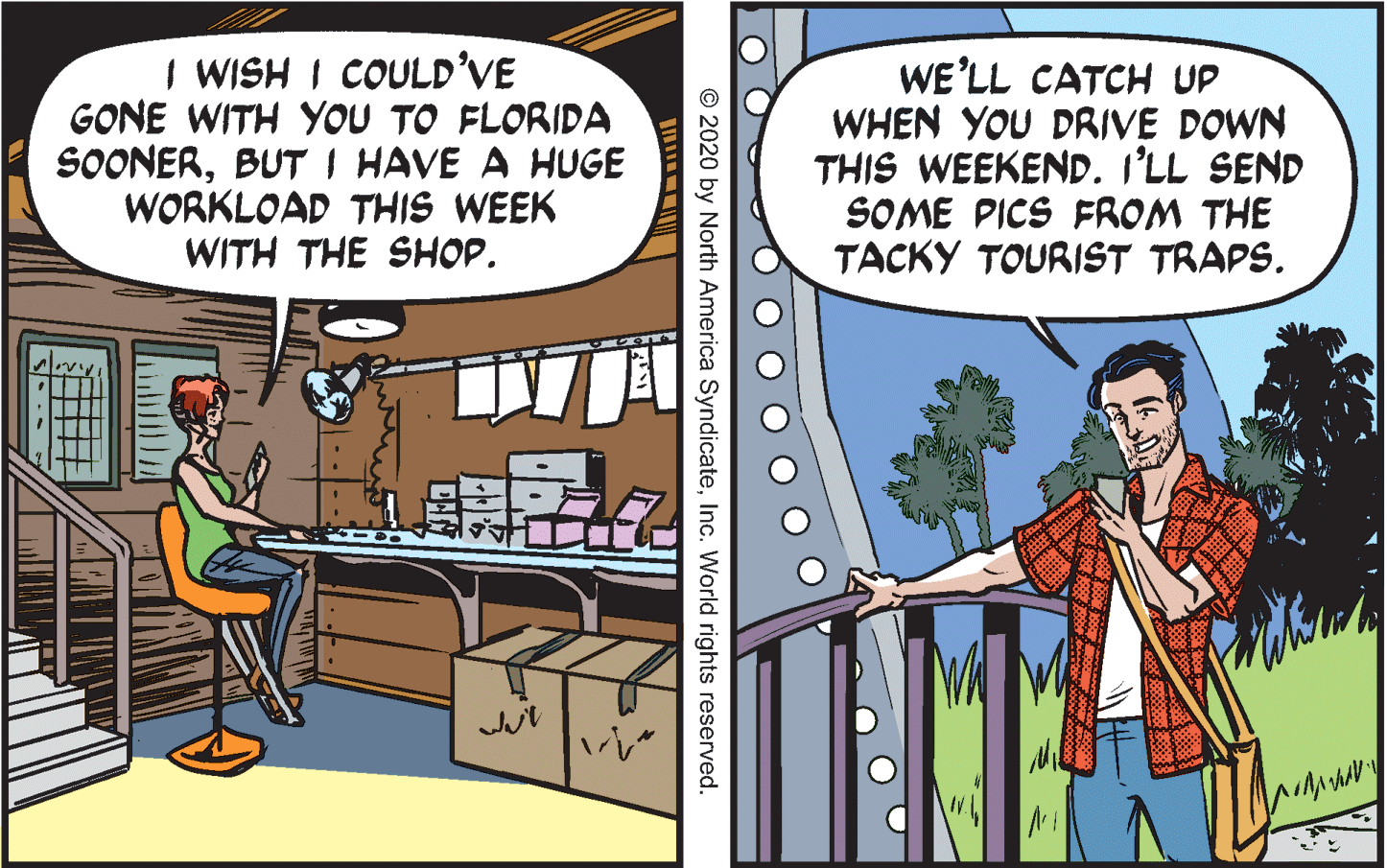 Conversation OCR: I WISH I COULD'VE GONE WITH YOU TO FLORIDA SOONERBUT I HAVE A HUGE WORKLOAD THIS WEEK WITH THE SHOP. WE'LL CATCH UP WHEN YOU DRIVE DOWN THIS WEEKEND. I'LL SEND SOME PICS FROM THE TACKY TOURIST TRAPS. © 2020 by North America SyndicateInc. World rights reserved I WISH I COULD'VE GONE WITH YOU TO FLORIDA SOONERBUT I HAVE A HUGE WORKLOAD THIS WEEK WITH THE SHOP. WE'LL CATCH UP WHEN YOU DRIVE DOWN THIS WEEKEND. I'LL SEND SOME PICS FROM THE TACKY TOURIST TRAPS. © 2020 by North America SyndicateInc. World rights reserved