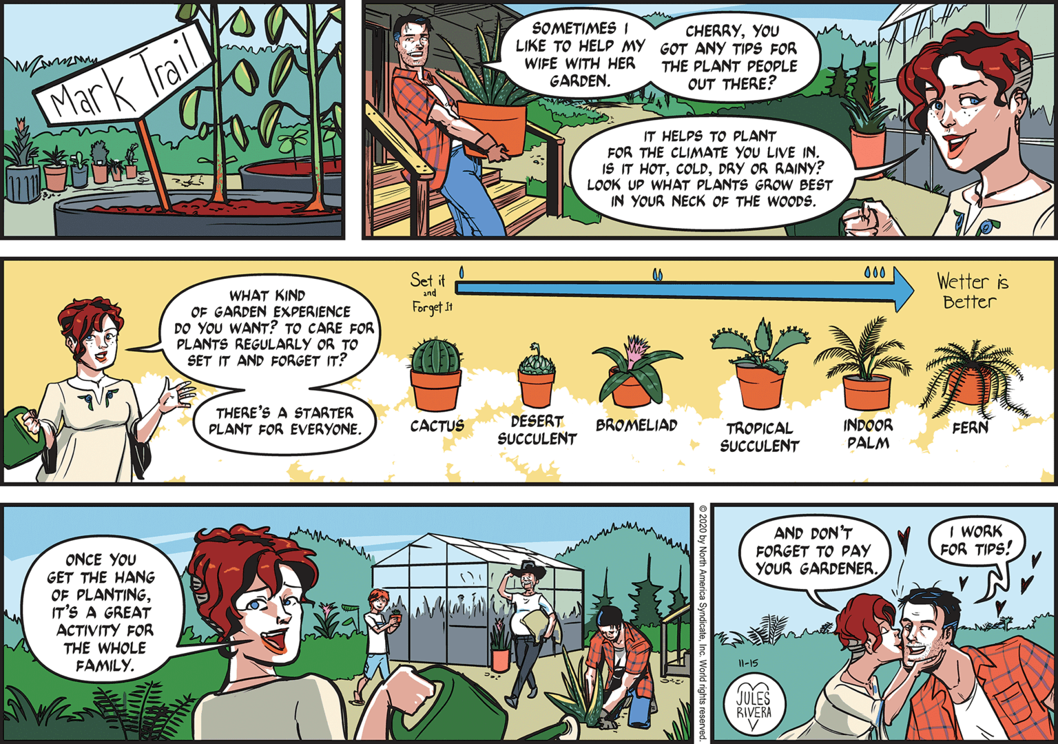 Line OCR: SOMETIMES I LIKE TO HELP MY GOT ANY TIPS FOR WIFE WITH HER GARDEN. CHERRYYOU THE PLANT PEOPLE OUT THERE? Mark Trail IT HELPS TO PLANT FOR THE CLIMATE YOU LIVE IN. IS IT HOTDRY OR RAINY? LOOK UP WHAT PLANTS GROW BEST IN YOUR NECK OF THE WOODS. 000 Set it and Wetter is Better WHAT KIND OF GARDEN EXPERIENCE DO YOU WANT? TO CARE FOR PLANTS REGULARLY OR TO SET IT AND FORGET IT? Forget 11 THERE'S A STARTER PLANT FOR EVERYONE. DESERT SUCCULENT CACTUS BROMELIAD INDOOR PALM FERN TROPICAL SUCCULENT I WORK FOR TIPS! AND DON'T FORGET TO PAY ONCE YOU GET THE HANG OF PLANTINGIT'S A GREAT ACTIVITY FOR THE WHOLE FAMILY. YOUR GARDENERIl-15 JULES RIVERA O by North America SyndicateInc. World rights r SOMETIMES I LIKE TO HELP MY GOT ANY TIPS FOR WIFE WITH HER GARDEN. CHERRYYOU THE PLANT PEOPLE OUT THERE? Mark Trail IT HELPS TO PLANT FOR THE CLIMATE YOU LIVE IN. IS IT HOTDRY OR RAINY? LOOK UP WHAT PLANTS GROW BEST IN YOUR NECK OF THE WOODS. 000 Set it and Wetter is Better WHAT KIND OF GARDEN EXPERIENCE DO YOU WANT? TO CARE FOR PLANTS REGULARLY OR TO SET IT AND FORGET IT? Forget 11 THERE'S A STARTER PLANT FOR EVERYONE. DESERT SUCCULENT CACTUS BROMELIAD INDOOR PALM FERN TROPICAL SUCCULENT I WORK FOR TIPS! AND DON'T FORGET TO PAY ONCE YOU GET THE HANG OF PLANTINGIT'S A GREAT ACTIVITY FOR THE WHOLE FAMILY. YOUR GARDENERIl-15 JULES RIVERA O by North America SyndicateInc. World rights r
