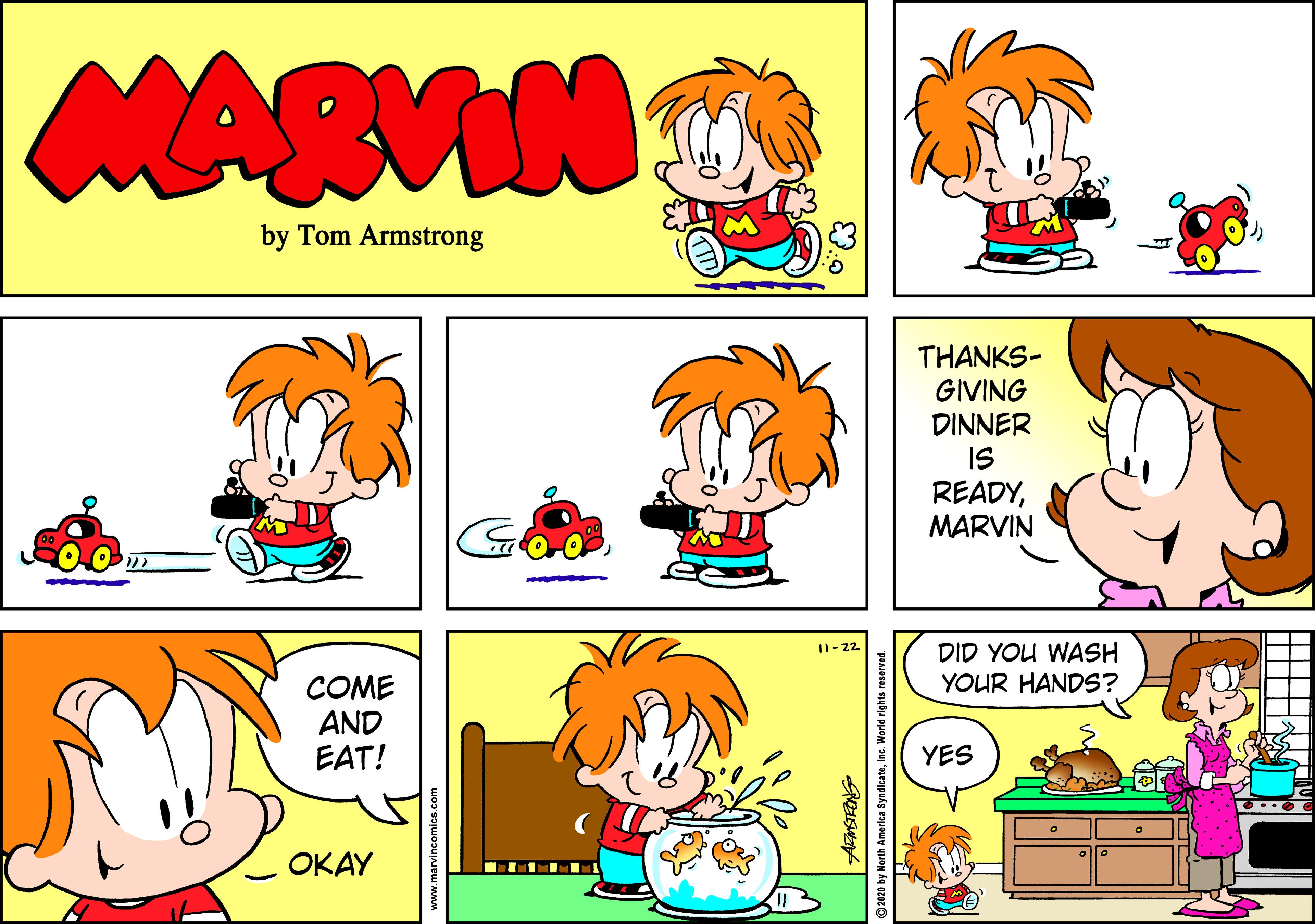 Sharing OCR: MARVIN by Tom Armstrong THANKS- GIVING DINNER IS READYMARVIN Goo I1- 22 DID YOU WASH YOUR HANDS? COME AND EAT! YES ???? ©2020 by North America SyndicateInc. World rights reserved MARVIN by Tom Armstrong THANKS- GIVING DINNER IS READYMARVIN Goo I1- 22 DID YOU WASH YOUR HANDS? COME AND EAT! YES ???? ©2020 by North America SyndicateInc. World rights reserved