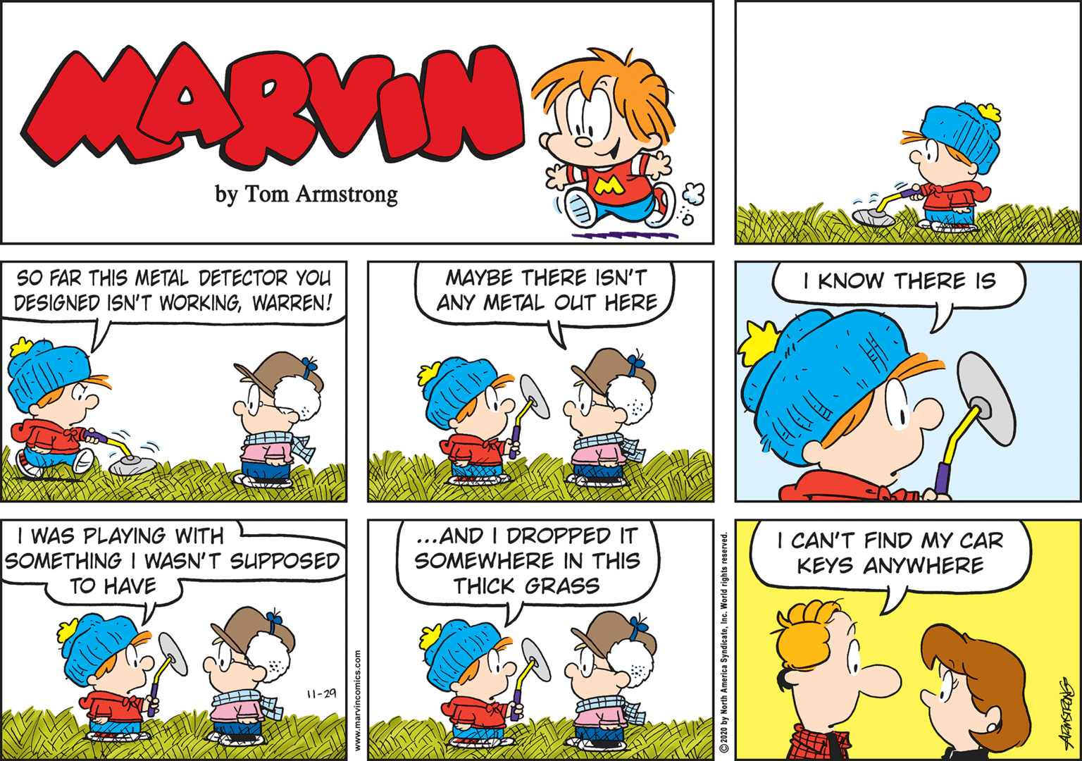 Organism OCR: MARVIN by Tom Armstrong SO FAR THIS METAL DETECTOR YOU DESIGNED ISN'T WORKINGWARREN! MAYBE THERE ISN'T ANY METAL OUT HERE I KNOW THERE IS I WAS PLAYING WITH SOMETHING I WASN'T SUPPOSED TO HAVE ...AND I DROPPED IT SOMEWHERE IN THIS THICK GRASS I CAN'T FIND MY CAR KEYS ANYWHERE 11-29 www.marvincomics.com 2020 by North America SyndicateInc. World rights reserve MARVIN by Tom Armstrong SO FAR THIS METAL DETECTOR YOU DESIGNED ISN'T WORKINGWARREN! MAYBE THERE ISN'T ANY METAL OUT HERE I KNOW THERE IS I WAS PLAYING WITH SOMETHING I WASN'T SUPPOSED TO HAVE ...AND I DROPPED IT SOMEWHERE IN THIS THICK GRASS I CAN'T FIND MY CAR KEYS ANYWHERE 11-29 www.marvincomics.com 2020 by North America SyndicateInc. World rights reserve