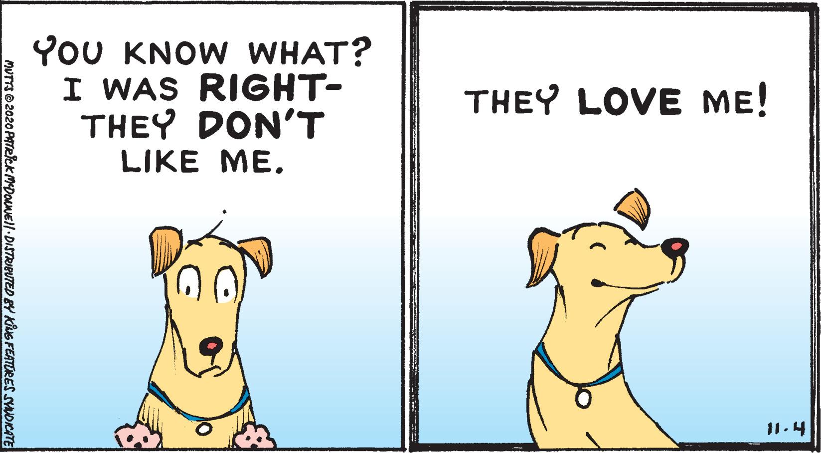 Photo caption OCR: YoU KNOW WHAT? I WAS RIGHT- THEY DON'T LIKE ME. THEY LOVE ME! 11.4 MUTTS O 2020 PATRICK MDONEll DISTRIBUTED BY KING FEATORES SYNOICATE YoU KNOW WHAT? I WAS RIGHT- THEY DON'T LIKE ME. THEY LOVE ME! 11.4 MUTTS O 2020 PATRICK MDONEll DISTRIBUTED BY KING FEATORES SYNOICATE