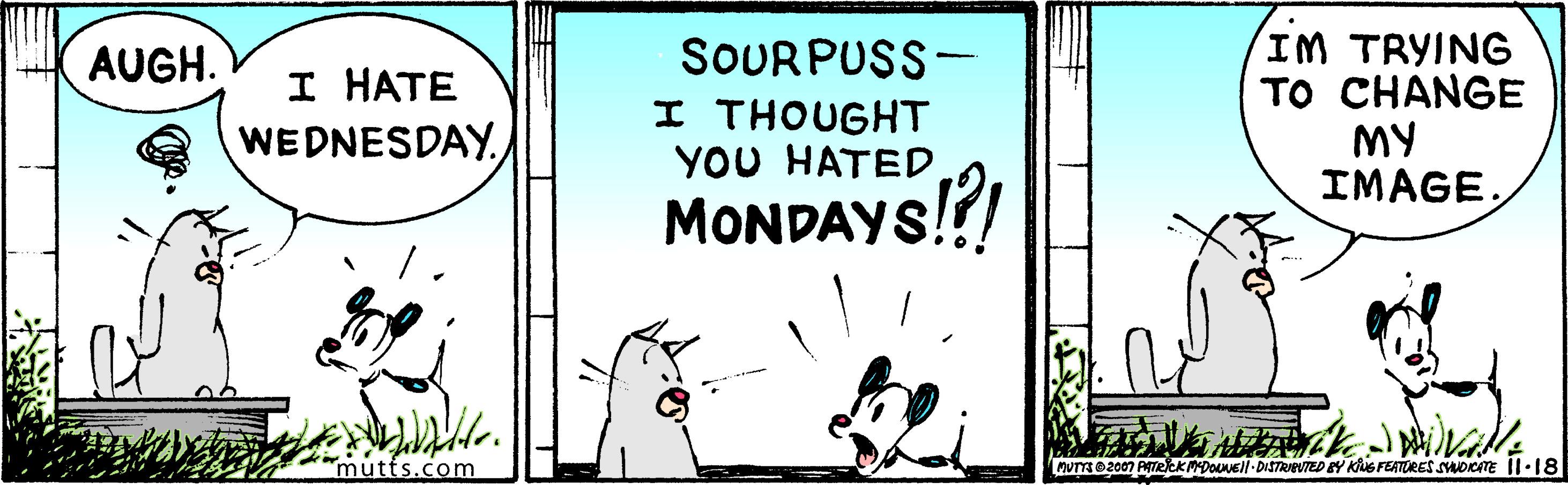 Photo caption OCR: SOURPUSS- I THOUGHT YOU HATED MONDAYS!?! IM TRYING TO CHANGE MY IMAGEAUGH. I HATE WEDNESDAY. mutts.com nUTs O2007 AATRCKMDOLVEI-DISTRIUTED EY Kus FEATURES smocTE Il·18 SOURPUSS- I THOUGHT YOU HATED MONDAYS!?! IM TRYING TO CHANGE MY IMAGEAUGH. I HATE WEDNESDAY. mutts.com nUTs O2007 AATRCKMDOLVEI-DISTRIUTED EY Kus FEATURES smocTE Il·18