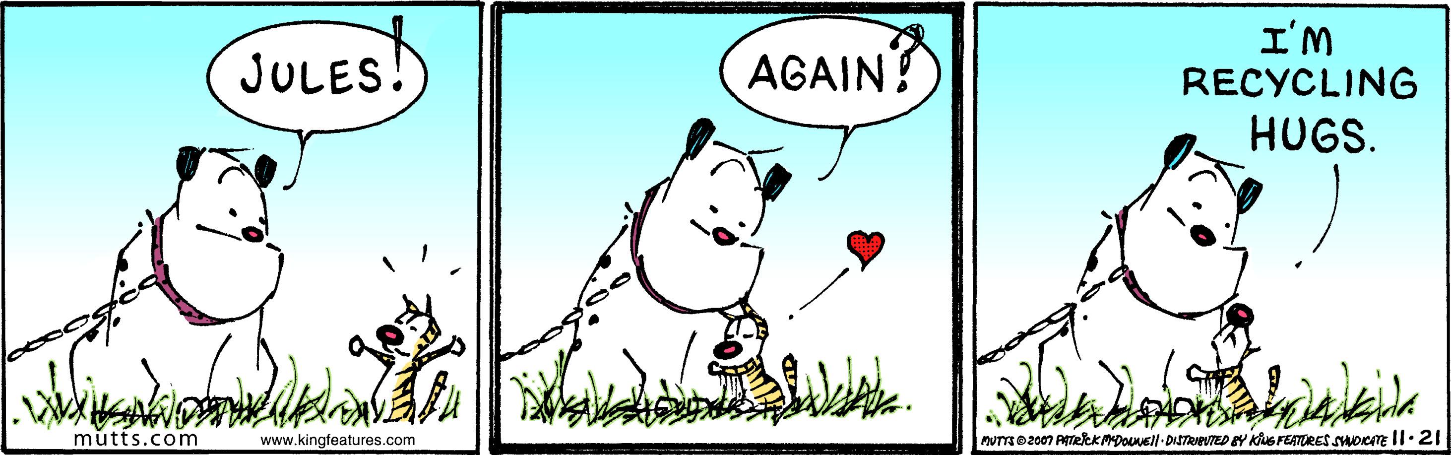 Wildlife OCR: JULES! AGAIN? I'M RECYCLING HUGS. mutts.com www.kingfeatures.com MUTTD2007 ATekkmDONEll DISTREVTED BY Kus FEATORES SOICITE ll.21 JULES! AGAIN? I'M RECYCLING HUGS. mutts.com www.kingfeatures.com MUTTD2007 ATekkmDONEll DISTREVTED BY Kus FEATORES SOICITE ll.21