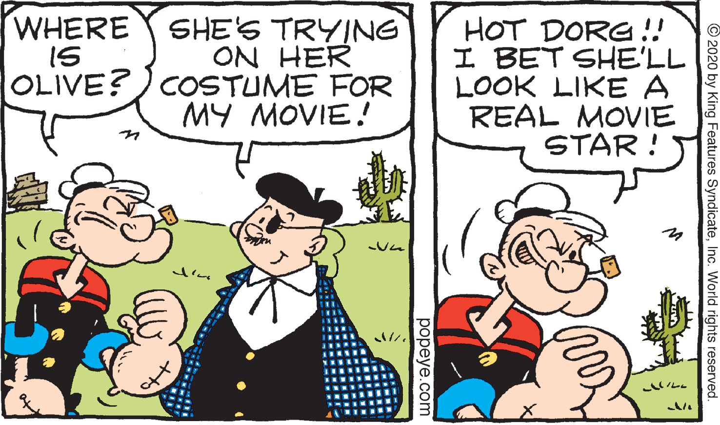 Conversation OCR: WHERE IS SHE'S TRYING ON HER OLIVE?) COSTUME FOR MY MOVIE! HOT DORG !! I BET SHE'LL LOOK LIKE A REAL MOVIE STAR ! © 2020 by King Features SyndicateInc. World rights reserved. popeye.com WHERE IS SHE'S TRYING ON HER OLIVE?) COSTUME FOR MY MOVIE! HOT DORG !! I BET SHE'LL LOOK LIKE A REAL MOVIE STAR ! © 2020 by King Features SyndicateInc. World rights reserved. popeye.com