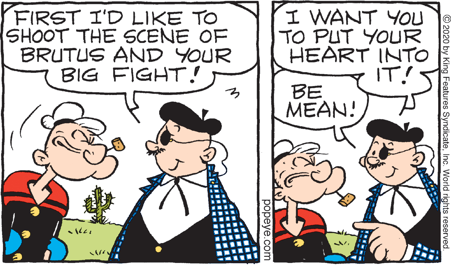 Cartoon OCR: FIRST I'D LIKE TO SHOOT THE SCENE OF BRUTUS AND YOUR BIG FIGHT! I WANT YOU TO PUT YOUR HEART INTO IT! BE MEAN! ??? © 2020 by King Features SyndicateInc. World rights reserved popeye.com FIRST I'D LIKE TO SHOOT THE SCENE OF BRUTUS AND YOUR BIG FIGHT! I WANT YOU TO PUT YOUR HEART INTO IT! BE MEAN! ??? © 2020 by King Features SyndicateInc. World rights reserved popeye.com