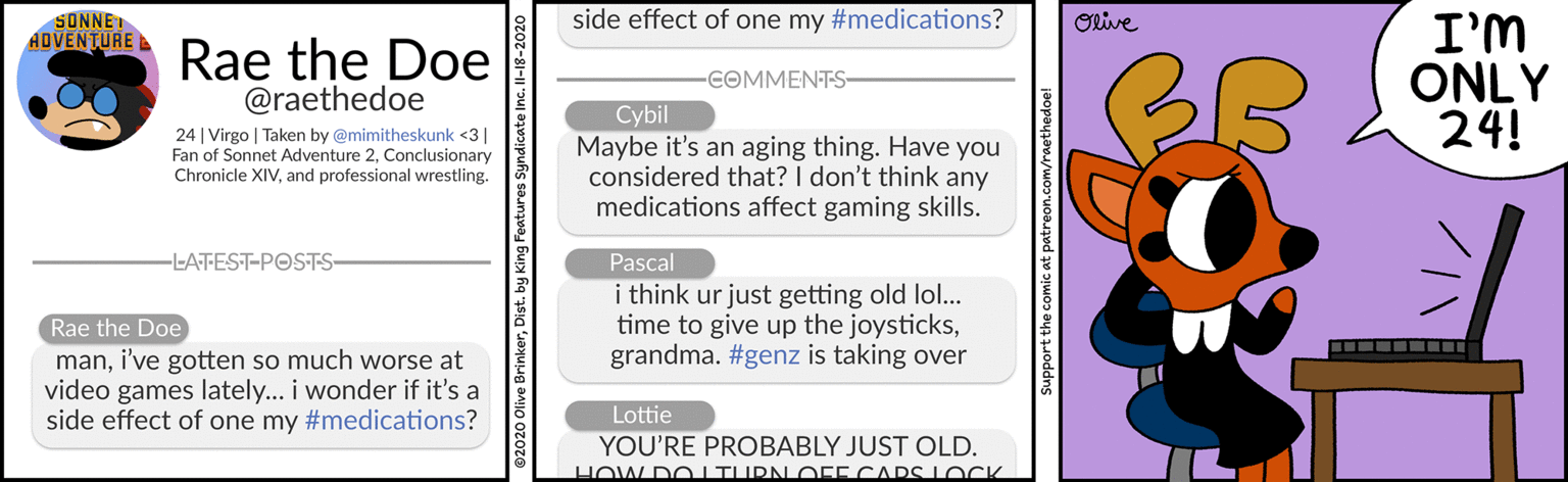 Pattern OCR: side effect of one my #medications? Olive I'M ONLY 24! SONNET ADVENTURE Rae the Doe @raethedoe COMMENTS 24 | Virgo | Taken by @mimitheskunk <3| Fan of Sonnet Adventure 2Conclusionary Chronicle XIVand professional wrestling. Cybil Maybe it's an aging thing. Have you considered that? I don't think any medications affect gaming skills. Pascal i think ur just getting old lol... time to give up the joysticksgrandma. #genz is taking over -LATEST-POSTS Rae the Doe mani've gotten so much worse at video games lately... i wonder if it's a side effect of one my #medications? Lottie YOU'RE PROBABLY JUST OLD. HOW DOITURN OEECARS L OCK support the comic at patreon.com/raethedoe! side effect of one my #medications? Olive I'M ONLY 24! SONNET ADVENTURE Rae the Doe @raethedoe COMMENTS 24 | Virgo | Taken by @mimitheskunk <3| Fan of Sonnet Adventure 2Conclusionary Chronicle XIVand professional wrestling. Cybil Maybe it's an aging thing. Have you considered that? I don't think any medications affect gaming skills. Pascal i think ur just getting old lol... time to give up the joysticksgrandma. #genz is taking over -LATEST-POSTS Rae the Doe mani've gotten so much worse at video games lately... i wonder if it's a side effect of one my #medications? Lottie YOU'RE PROBABLY JUST OLD. HOW DOITURN OEECARS L OCK support the comic at patreon.com/raethedoe!