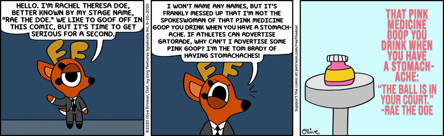 Clip art OCR: I WON'T NAME ANY NAMESBUT IT'S HELLO. I'M RACHEL THERESA DOE"RAE THE DOE." WE LIKE TO GOOF OFF IN THIS COMICBUT IT'S TIME TO GET SERIOUS FORA SECOND. THAT PINK MEDICINE GOOP YOU DRINK WHEN YOU HAVE A STOMACH- ACHE: "THE BALL IS IN YOUR COURT." -RAE THE DOE FRANKLY MESSED UP THAT I'M NOT THE SPOKESWOMAN OF THAT PINK MEDICINE GOOP YOU DRINK WHEN YOU HAVE A STOMACH- ACHE. IF ATHLETES CAN ADVERTISE GATORADEWHY CAN'T I ADVERTISE SOME PINK GOOP? I'M THE TOM BRADY OF HAVING STOMACHACHES! ORive Support the comic at patreon.com/raethedoe! I WON'T NAME ANY NAMESBUT IT'S HELLO. I'M RACHEL THERESA DOEBETTER KNOWN BY MY STAGE NAME"RAE THE DOE." WE LIKE TO GOOF OFF IN THIS COMICBUT IT'S TIME TO GET SERIOUS FORA SECOND. THAT PINK MEDICINE GOOP YOU DRINK WHEN YOU HAVE A STOMACH- ACHE: "THE BALL IS IN YOUR COURT." -RAE THE DOE FRANKLY MESSED UP THAT I'M NOT THE SPOKESWOMAN OF THAT PINK MEDICINE GOOP YOU DRINK WHEN YOU HAVE A STOMACH- ACHE. IF ATHLETES CAN ADVERTISE GATORADEWHY CAN'T I ADVERTISE SOME PINK GOOP? I'M THE TOM BRADY OF HAVING STOMACHACHES! ORive Support the comic at patreon.com/raethedoe!