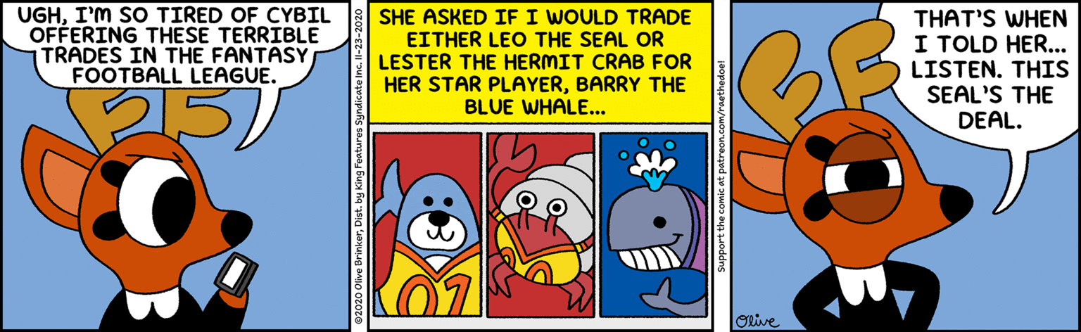 Sharing OCR: UGHI'M SO TIRED OF CYBIL OFFERING THESE TERRIBLE TRADES IN THE FANTASY FOOTBALL LEAGUE. SHE ASKED IF I WOULD TRADE EITHER LEO THE SEAL OR LESTER THE HERMIT CRAB FOR HER STAR PLAYERBARRY THE BLUE WHALE... THAT'S WHEN I TOLD HER... LISTEN. THIS SEAL'S THE DEAL. Orive Support the comic at patreon.com/raethedoe! UGHI'M SO TIRED OF CYBIL OFFERING THESE TERRIBLE TRADES IN THE FANTASY FOOTBALL LEAGUE. SHE ASKED IF I WOULD TRADE EITHER LEO THE SEAL OR LESTER THE HERMIT CRAB FOR HER STAR PLAYERBARRY THE BLUE WHALE... THAT'S WHEN I TOLD HER... LISTEN. THIS SEAL'S THE DEAL. Orive Support the comic at patreon.com/raethedoe!
