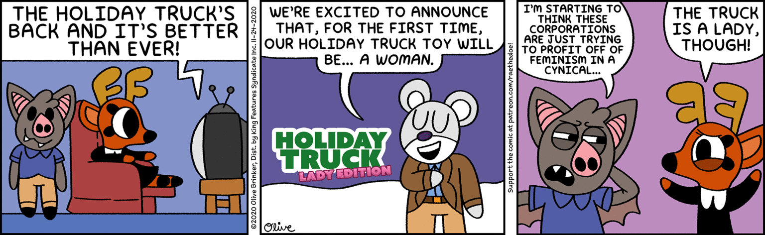 Illustration OCR: THE HOLIDAY TRUCK'S BACK AND IT'S BETTER THÂN EVER! WE'RE EXCITED TO ANNOUNCE THATOUR HOLIDAY TRUCK TOY WILL BE... A WOMAN. I'M STARTING TO ?HINK THESE CORPORATIONS ARE JUST TRYING TO PROFIT OFF OF FEMINISM IN A CYNICAL... THE TRUCK IS A LADYTHOUGH! HOLIDAY TRUCK LADY'EDITION Orive THE HOLIDAY TRUCK'S BACK AND IT'S BETTER THÂN EVER! WE'RE EXCITED TO ANNOUNCE THATFOR THE FIRST TIMEOUR HOLIDAY TRUCK TOY WILL BE... A WOMAN. I'M STARTING TO ?HINK THESE CORPORATIONS ARE JUST TRYING TO PROFIT OFF OF FEMINISM IN A CYNICAL... THE TRUCK IS A LADYTHOUGH! HOLIDAY TRUCK LADY'EDITION Orive