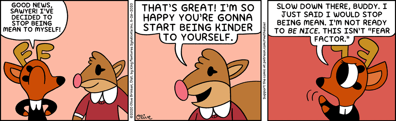 Adaptation OCR: GOOD NEWSSAWYER! I'VÉ DECIDED TO STOP BEING MEAN TO MYSELF! THAT'S GREAT! I'M SO HAPPY YOU'RE GONNA START BEING KINDER TO YOURSELF. SLOW DOWN THEREBUDDY. I JUST SAID I WOULD STOP BEING MEAN. I'M NOT READY TO BE NICE. THIS ISN'T "FEAR FACTOR." orive support the comic at patreon.com/raeth GOOD NEWSSAWYER! I'VÉ DECIDED TO STOP BEING MEAN TO MYSELF! THAT'S GREAT! I'M SO HAPPY YOU'RE GONNA START BEING KINDER TO YOURSELF. SLOW DOWN THEREBUDDY. I JUST SAID I WOULD STOP BEING MEAN. I'M NOT READY TO BE NICE. THIS ISN'T "FEAR FACTOR." orive support the comic at patreon.com/raeth