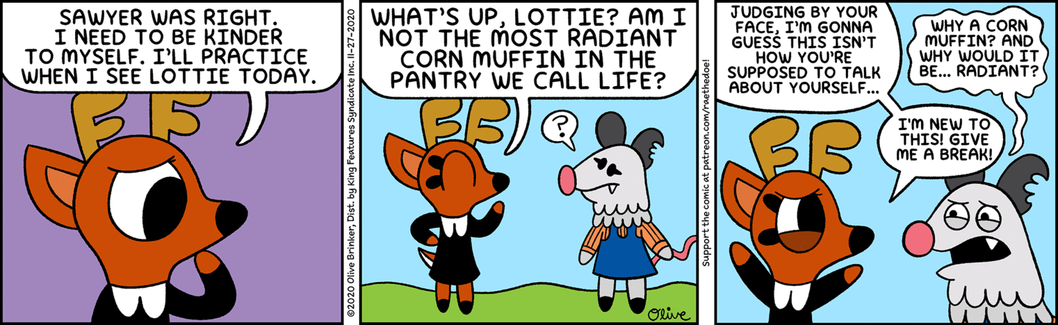Snout OCR: SAWYER WAS RIGHT. I NEED TO BE KINDER TO MYSELF. I'LL PRACTICE WHEN I SEE LOTTIE TODAY. WHAT'S UPLOTTIE? AM I NOT THE MOST RADIANT CORN MUFFIN IN THE PANTRY WE CALL LIFE? JUDGING BY YOUR FACEI'M GONNA GUESS THIS ISN'T HOW YOU'RE SUPPOSED TO TALK ABOUT YOURSELF... WHY A CORN MUFFIN? AND WHY WOULD IT BE... RADIANT? 315 I'M NEW TO THIS! GIVE ME A BREAK! Olive Support the comic at patreon.com/raethedo SAWYER WAS RIGHT. I NEED TO BE KINDER TO MYSELF. I'LL PRACTICE WHEN I SEE LOTTIE TODAY. WHAT'S UPLOTTIE? AM I NOT THE MOST RADIANT CORN MUFFIN IN THE PANTRY WE CALL LIFE? JUDGING BY YOUR FACEI'M GONNA GUESS THIS ISN'T HOW YOU'RE SUPPOSED TO TALK ABOUT YOURSELF... WHY A CORN MUFFIN? AND WHY WOULD IT BE... RADIANT? 315 I'M NEW TO THIS! GIVE ME A BREAK! Olive Support the comic at patreon.com/raethedo