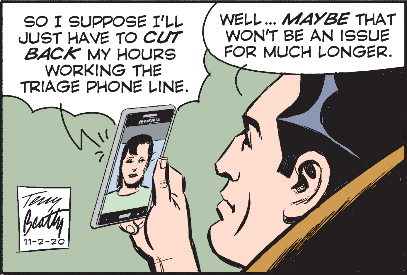 Font OCR: SO I SUPPOSE I'LL JUST HAVE TO CUT BACK MY HOURS WORKING THE TRIAGE PHONE LINE. WELL.. MAYBE THAT WON'T BE AN ISSUE FOR MUCH LONGER. Teny Beaty 11-2-20 SO I SUPPOSE I'LL JUST HAVE TO CUT BACK MY HOURS WORKING THE TRIAGE PHONE LINE. WELL.. MAYBE THAT WON'T BE AN ISSUE FOR MUCH LONGER. Teny Beaty 11-2-20