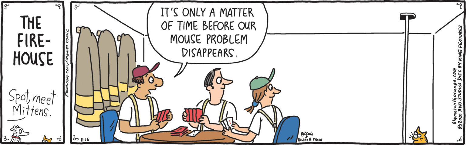 Cartoon OCR: THE FIRE- HOUSE IT'S ONLY A MATTER OF TIME BEFORE OUR MOUSE PROBLEM DISAPPEARS. Spotmeet Mittens. piccole " HILALY 8- PRIce 2020 RWO STUDias DIST. BY KING FEATURES THE FIRE- HOUSE IT'S ONLY A MATTER OF TIME BEFORE OUR MOUSE PROBLEM DISAPPEARS. Spotmeet Mittens. piccole " HILALY 8- PRIce 2020 RWO STUDias DIST. BY KING FEATURES