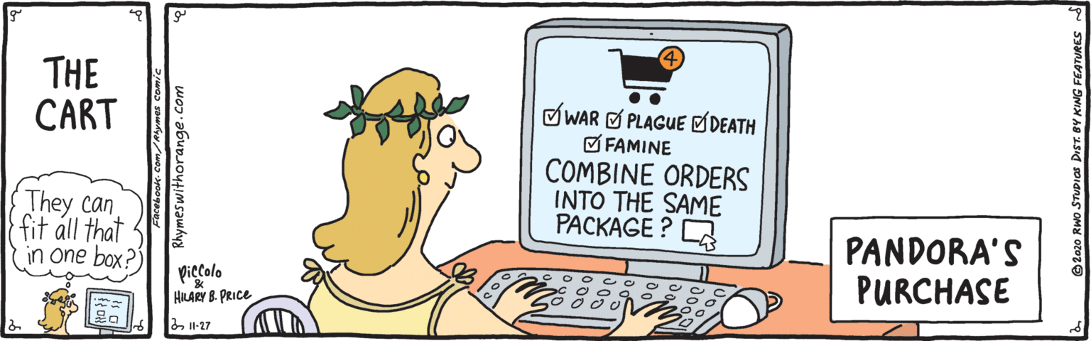 Humour OCR: THE CART .. OWAR O PLAGUE ØDEATH O FAMINE COMBINE ORDERS INTO THE SAME PACKAGE ? A They can fit áll that in one box?) PANDORA'S PURCHASE O O C O o C piccolo HILARY B. PRICE Il-27 Rhymeswithorange.com o STUDIOS DIST. BY KING FEATURES THE CART .. OWAR O PLAGUE ØDEATH O FAMINE COMBINE ORDERS INTO THE SAME PACKAGE ? A They can fit áll that in one box?) PANDORA'S PURCHASE O O C O o C piccolo HILARY B. PRICE Il-27 Rhymeswithorange.com o STUDIOS DIST. BY KING FEATURES