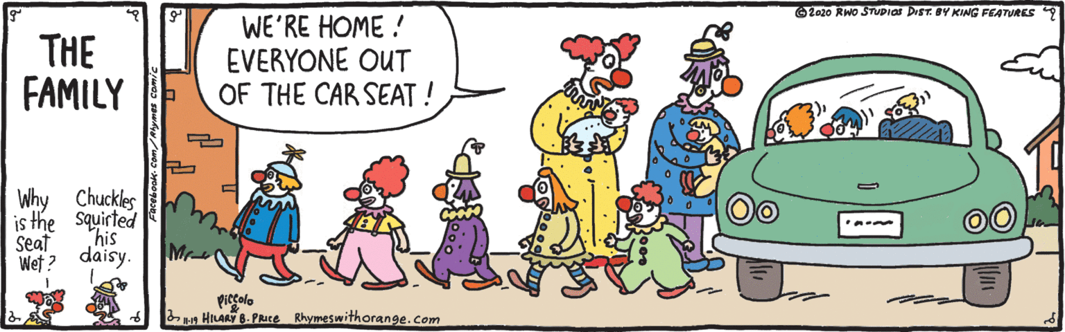 Mammal OCR: O2020 RWO STUPIOS DIST. BY KING FEATURES 9 THE FAMILY WE'RE HOME ! EVERYONE OUT OF THE CAR SEAT ! Why Chuckles is the squirted his Seat Wet ? daisy. Mr- piecolo s HILARY 8. PRuce Rhymeswithorange.com O2020 RWO STUPIOS DIST. BY KING FEATURES 9 THE FAMILY WE'RE HOME ! EVERYONE OUT OF THE CAR SEAT ! Why Chuckles is the squirted his Seat Wet ? daisy. Mr- piecolo s HILARY 8. PRuce Rhymeswithorange.com