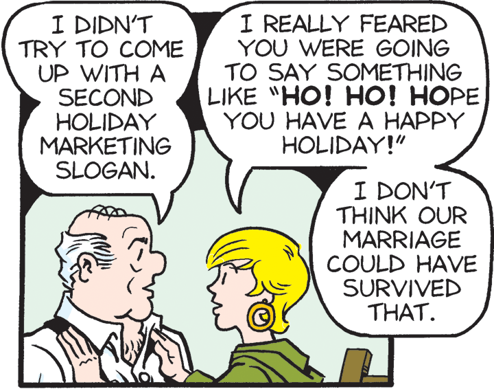Product OCR: I DIDN'T TRY TO COME UP WITH A SECOND HOLIDAY MARKETING SLOGAN. I REALLY FEARED YOU WERE GOING TO SAY SOMETHING LIKE "HO! HO! HOPE YOU HAVE A HAPPY HOLIDAY!" I DON'T THINK OUR MARRIAGE COULD HAVE SURVIVED THAT. I DIDN'T TRY TO COME UP WITH A SECOND HOLIDAY MARKETING SLOGAN. I REALLY FEARED YOU WERE GOING TO SAY SOMETHING LIKE "HO! HO! HOPE YOU HAVE A HAPPY HOLIDAY!" I DON'T THINK OUR MARRIAGE COULD HAVE SURVIVED THAT.