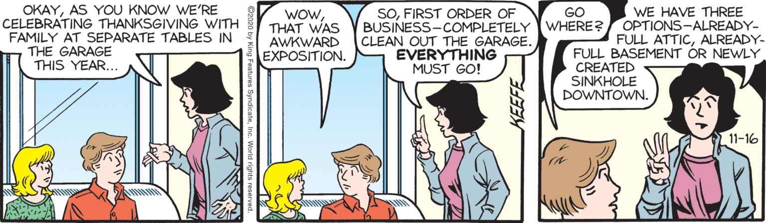 Cartoon OCR: OKAYAS YOU KNOW WE'RE CELEBRATING THANKSGIVING WITH FAMILY AT SEPARATE TABLES IN THE GARAGE THIS YEAR... SOFIRST ORDER OF BUSINESS-COMPLETELY CLEAN OUT THE GARAGE. EVERYTHING MUST GO! WE HAVE THREE OPTIONS-ALREADY- FULL ATTICALREADY- GO WHERE? WOWTHAT WAS AWKWARD EXPOSITION. FULL BASEMENT OR NEWLY CREATED SINKHOLE DOWNTOWN. 11-16 OKAYAS YOU KNOW WE'RE CELEBRATING THANKSGIVING WITH FAMILY AT SEPARATE TABLES IN THE GARAGE THIS YEAR... SOFIRST ORDER OF BUSINESS-COMPLETELY CLEAN OUT THE GARAGE. EVERYTHING MUST GO! WE HAVE THREE OPTIONS-ALREADY- FULL ATTICALREADY- GO WHERE? WOWTHAT WAS AWKWARD EXPOSITION. FULL BASEMENT OR NEWLY CREATED SINKHOLE DOWNTOWN. 11-16
