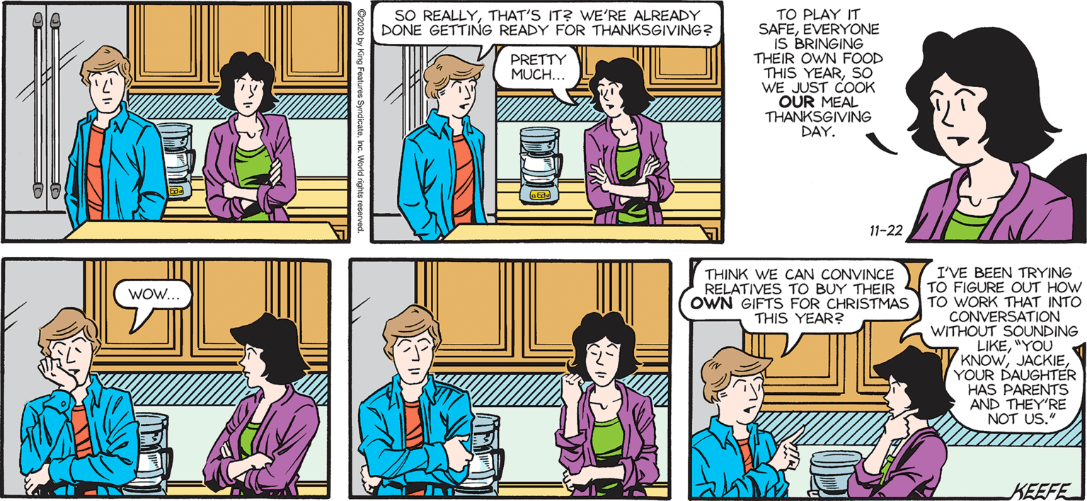 Cartoon OCR: SALLY SO REALLYTHAT'S IT? WE'RE ALREADY DONE GETTING READY FOR THANKSGIVING? TO PLAY IT SAFEEVERYONE IS BRINGING THEIR OWN FOOD THIS YEARSO WE JUST COOK OUR MEAL THANKSGIVING DAY. Francesco Marciuliano PRETTY MUCH. HUH. 11-22 I'VE BEEN TRYING TO FIGURE OUT HOW OWN GIFTS FOR CHRISTMAS TO WORK THAT INTO CONVERSATION 6 WITHOUT SOUNDING S LIKE"YOU V KNOWYOUR DAUGHTER HAS PARENTS AND THEY'RE NOT US." THINK WE CAN CONVINCE RELATIVES TO BUY THEIR Wow. THIS YEAR? KEEFE ? SALLY SO REALLYTHAT'S IT? WE'RE ALREADY DONE GETTING READY FOR THANKSGIVING? TO PLAY IT SAFEEVERYONE IS BRINGING THEIR OWN FOOD THIS YEARSO WE JUST COOK OUR MEAL THANKSGIVING DAY. Francesco Marciuliano PRETTY MUCH. HUH. 11-22 I'VE BEEN TRYING TO FIGURE OUT HOW OWN GIFTS FOR CHRISTMAS TO WORK THAT INTO CONVERSATION 6 WITHOUT SOUNDING S LIKE"YOU V KNOWYOUR DAUGHTER HAS PARENTS AND THEY'RE NOT US." THINK WE CAN CONVINCE RELATIVES TO BUY THEIR Wow. THIS YEAR? KEEFE ?