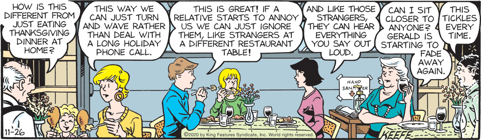 Mammal OCR: HOW IS THIS DIFFERENT FROM JUST EATING THANKSGIVING DINNER AT HOME? THIS WAY WE CAN JUST TURN AND WAVE RATHER THAN DEAL WITH A LONG HOLIDAY PHONE CALL. THIS IS GREAT! IF A RELATIVE STARTS TO ANNOY US WE CAN JUST IGNORE THEMLIKE STRANGERS AT A DIFFERENT RESTAURANT TABLE! AND LIKE THOSE STRANGERSTHEY CAN HEAR EVERYTHING YOU SAY OUT STARTING TO LOUD. THIS CAN I SIT CLOSER TO TICKLES ANYONE? GERALD IS EVERY TIME. FADE AWAY AGAIN. HAND SANSPER 11-26 KEEFE ©2020 by King Features SyndicateInc. World rights reserved. HOW IS THIS DIFFERENT FROM JUST EATING THANKSGIVING DINNER AT HOME? THIS WAY WE CAN JUST TURN AND WAVE RATHER THAN DEAL WITH A LONG HOLIDAY PHONE CALL. THIS IS GREAT! IF A RELATIVE STARTS TO ANNOY US WE CAN JUST IGNORE THEMLIKE STRANGERS AT A DIFFERENT RESTAURANT TABLE! AND LIKE THOSE STRANGERSTHEY CAN HEAR EVERYTHING YOU SAY OUT STARTING TO LOUD. THIS CAN I SIT CLOSER TO TICKLES ANYONE? GERALD IS EVERY TIME. FADE AWAY AGAIN. HAND SANSPER 11-26 KEEFE ©2020 by King Features SyndicateInc. World rights reserved.