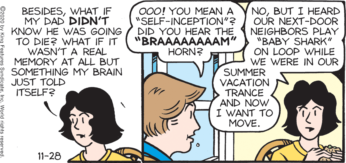 Interaction OCR: BESIDESWHAT IF MY DAD DIDN'T KNOW HE WAS GOING TO DIE? WHAT IF IT WASN'T A REAL MEMORY AT ALL BUT SOMETHING MY BRAIN JUST TOLD ITSELF? 000! YOU MEAN A "SELF-INCEPTION"? DID YOU HEAR THE "BRAAAAAAAAM" HORN? NOBUT I HEARD OUR NEXT-DOOR NEIGHBORS PLAY "BABY SHARK" ON LOOP WHILE WE WERE IN OUR SUMMER VACATION TRANCE AND NOW I WANT TO MOVE. 11-28 World rights reserved. BESIDESWHAT IF MY DAD DIDN'T KNOW HE WAS GOING TO DIE? WHAT IF IT WASN'T A REAL MEMORY AT ALL BUT SOMETHING MY BRAIN JUST TOLD ITSELF? 000! YOU MEAN A "SELF-INCEPTION"? DID YOU HEAR THE "BRAAAAAAAAM" HORN? NOBUT I HEARD OUR NEXT-DOOR NEIGHBORS PLAY "BABY SHARK" ON LOOP WHILE WE WERE IN OUR SUMMER VACATION TRANCE AND NOW I WANT TO MOVE. 11-28 World rights reserved.