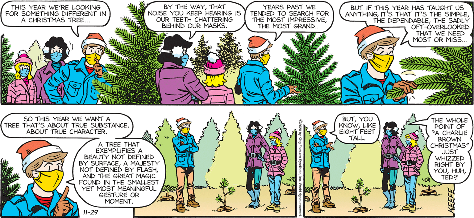 Font OCR: THIS YEAR WE'RE LOOKING FOR SOMETHING DIFFERENT IN A CHRISTMAS TREE.. SALLY FORTH. BY THE WAYTHAT NOISE YOU KEEP HEARING IS OUR TEETH CHATTERING BEHIND OUR MASKS. YEARS PAST WE TENDED TO SEARCH FOR THE MOST IMPRESSIVETHE MOST GRAND... BUT IF THIS YEAR HAS TAUGHT US ANYTHINGTHE SADLÝ OFT-ÓVERLOOKED THAT WE NEED MOST OR MISS... by Francesco Marciuliano HOW LONG HAVE WE BEEN FREEZING HERE? I HAVEN'T HAD A GRASP OF TIME ALL YEAR. I'M NOT ABOUT TO START NOW. SO THIS YEAR WE WANT A TREE THAT'S ABOUT TRUE SUBSTANCE. ABOUT TRUE CHARACTER. BUTYOU KNOWLIKE EIGHT FEET TALL. A TREE THAT EXEMPLIFIES A BEAUTY NOT DEFINED BY SURFACEA MAJESTY NOT DEFINED BY FLASHAND THE GREAT MAGIC FOUND IN THE SMALLEST YET MOST MEANINGFUL GESTURE OR MOMENT THE WHOLE POINT OF "A CHARLIE BROWN CHRISTMAS" JUST WHIZZED RIGHT BY YOUTÉD? 11-29 THIS YEAR WE'RE LOOKING FOR SOMETHING DIFFERENT IN A CHRISTMAS TREE.. SALLY FORTH. BY THE WAYTHAT NOISE YOU KEEP HEARING IS OUR TEETH CHATTERING BEHIND OUR MASKS. YEARS PAST WE TENDED TO SEARCH FOR THE MOST IMPRESSIVETHE MOST GRAND... BUT IF THIS YEAR HAS TAUGHT US ANYTHINGIT'S THAT IT'S THE SIMPLETHE DEPENDABLETHE SADLÝ OFT-ÓVERLOOKED THAT WE NEED MOST OR MISS... by Francesco Marciuliano HOW LONG HAVE WE BEEN FREEZING HERE? I HAVEN'T HAD A GRASP OF TIME ALL YEAR. I'M NOT ABOUT TO START NOW. SO THIS YEAR WE WANT A TREE THAT'S ABOUT TRUE SUBSTANCE. ABOUT TRUE CHARACTER. BUTYOU KNOWLIKE EIGHT FEET TALL. A TREE THAT EXEMPLIFIES A BEAUTY NOT DEFINED BY SURFACEA MAJESTY NOT DEFINED BY FLASHAND THE GREAT MAGIC FOUND IN THE SMALLEST YET MOST MEANINGFUL GESTURE OR MOMENT THE WHOLE POINT OF "A CHARLIE BROWN CHRISTMAS" JUST WHIZZED RIGHT BY YOUTÉD? 11-29