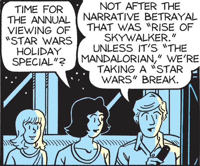 Illustration OCR: TIME FOR THE ANNUAL VIEWING OF "STAR WARS HOLIDAY SPECIAL"? NOT AFTER THE NARRATIVE BETRAYAL THAT WAS "RISE OF SKYWALKER." UNLESS IT'S "THE MANDALORIAN" WE'RE TAKING A "STAR WARS" BREAK. TIME FOR THE ANNUAL VIEWING OF "STAR WARS HOLIDAY SPECIAL"? NOT AFTER THE NARRATIVE BETRAYAL THAT WAS "RISE OF SKYWALKER." UNLESS IT'S "THE MANDALORIAN" WE'RE TAKING A "STAR WARS" BREAK.